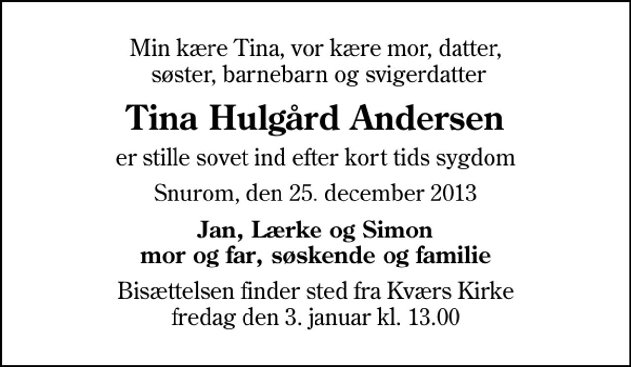 <p>Min kære Tina, vor kære mor, datter, søster, barnebarn og svigerdatter<br />Tina Hulgård Andersen<br />er stille sovet ind efter kort tids sygdom<br />Snurom, den 25. december 2013<br />Jan, Lærke og Simon mor og far, søskende og familie<br />Bisættelsen finder sted fra Kværs Kirke fredag den 3. januar kl. 13.00</p>