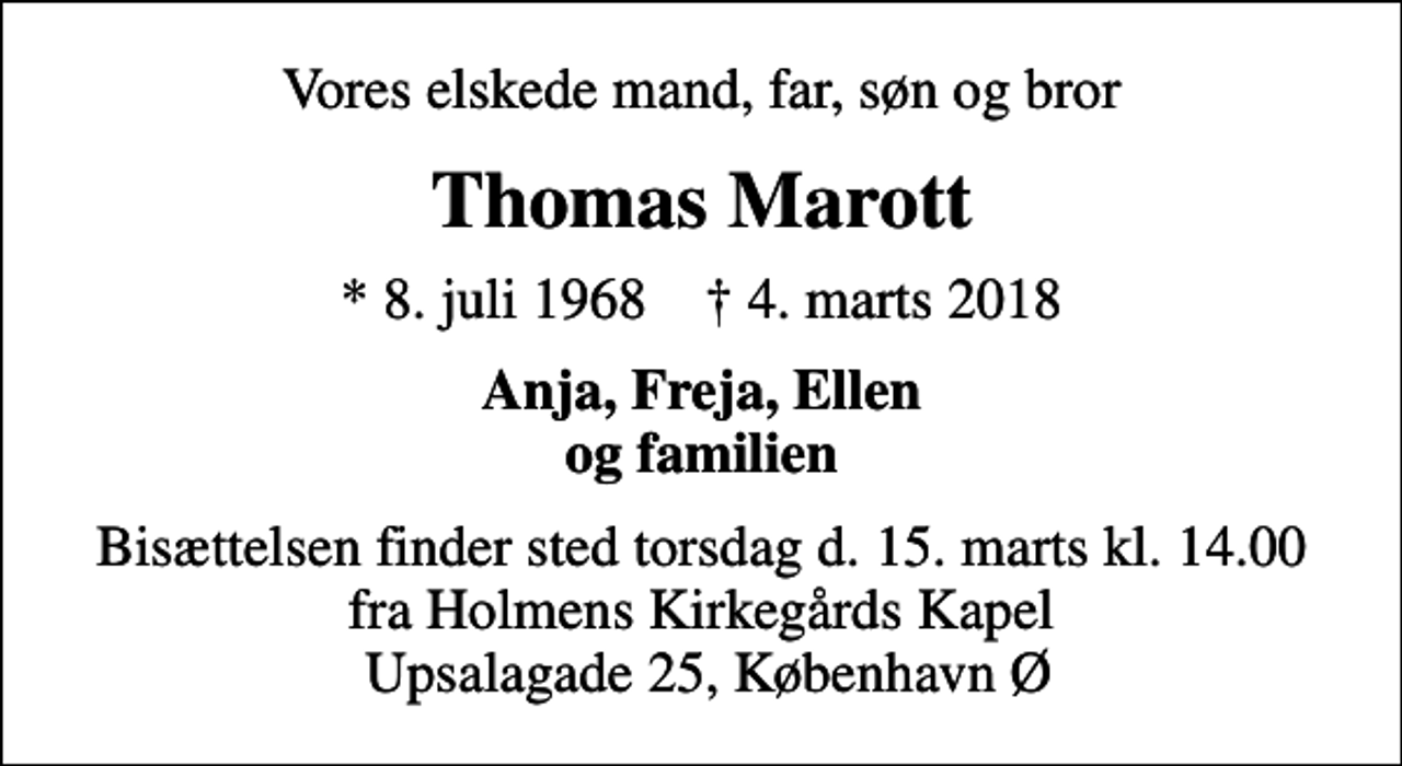 <p>Vores elskede mand, far, søn og bror<br />Thomas Marott<br />* 8. juli 1968 ✝ 4. marts 2018<br />Anja, Freja, Ellen og familien<br />Bisættelsen finder sted torsdag d. 15. marts kl. 14.00 fra Holmens Kirkegårds Kapel Upsalagade 25, København Ø</p>
