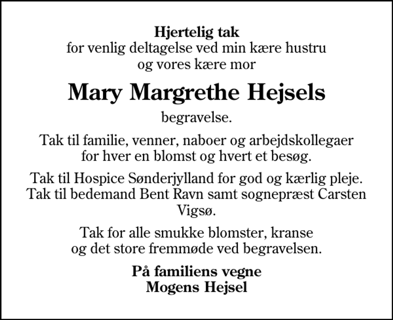 <p>Hjertelig tak<br />for venlig deltagelse ved min kære hustru og vores kære mor<br />Mary Margrethe Hejsels<br />begravelse.<br />Tak til familie, venner, naboer og arbejdskollegaer for hver en blomst og hvert et besøg.<br />Tak til Hospice Sønderjylland for god og kærlig pleje. Tak til bedemand Bent Ravn samt sognepræst Carsten Vigsø.<br />Tak for alle smukke blomster, kranse og det store fremmøde ved begravelsen.<br />På familiens vegne Mogens Hejsel</p>
