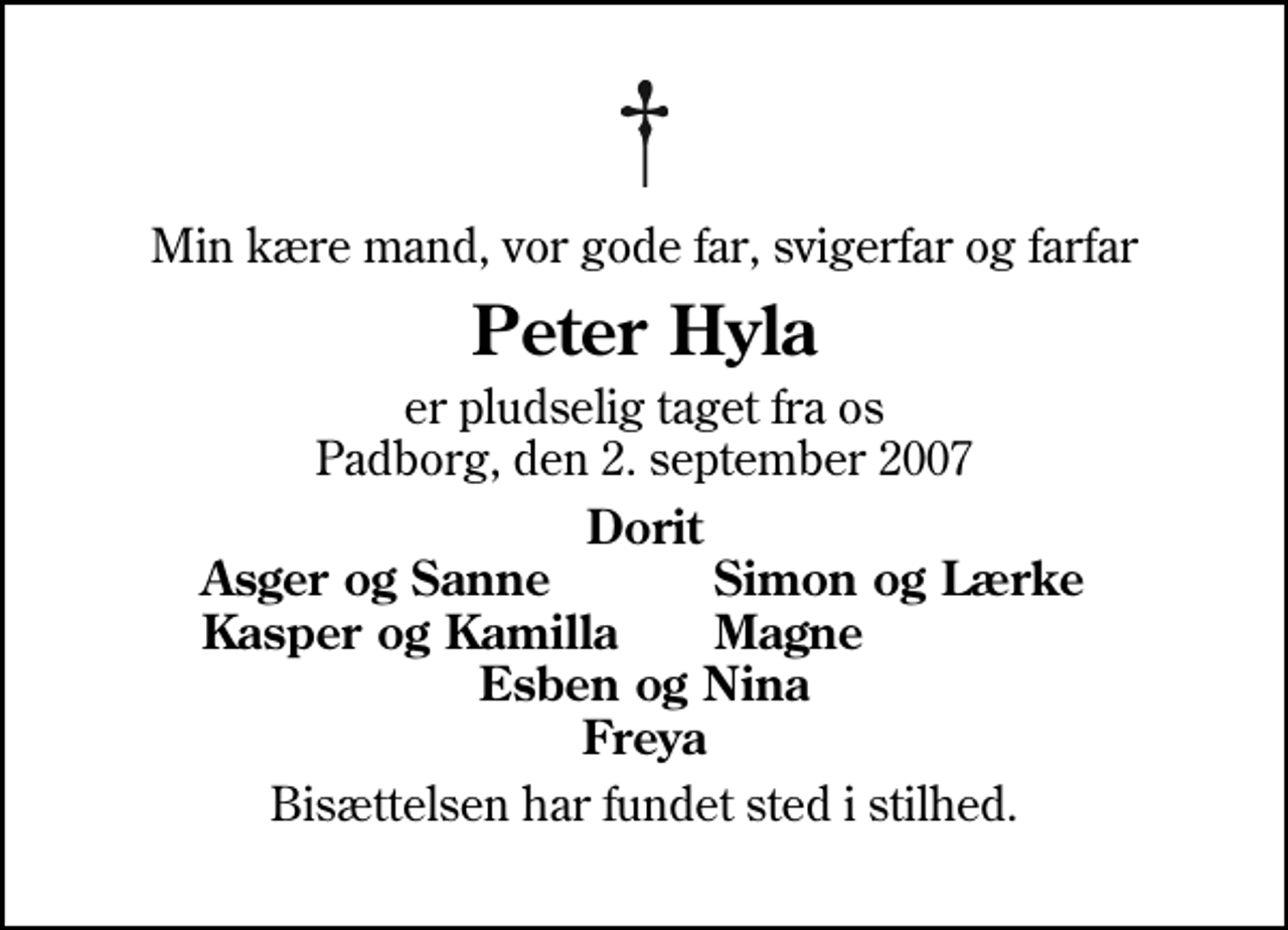 <p>Min kære mand, vor gode far, svigerfar og farfar<br />Peter Hyla<br />er pludselig taget fra os Padborg, den 2. september 2007<br />Dorit<br />Asger og Sanne<br />Simon og Lærke<br />Kasper og Kamilla<br />Magne<br />Bisættelsen har fundet sted i stilhed.</p>