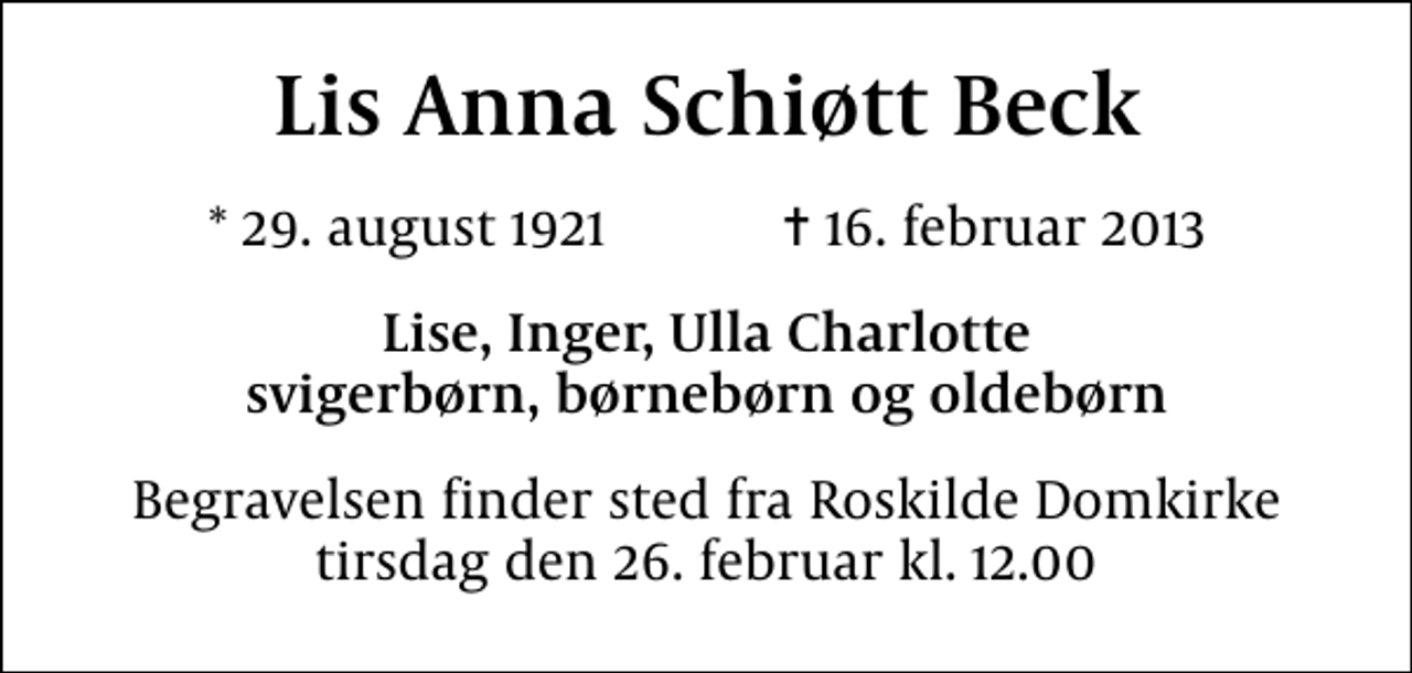 <p>Lis Anna Schiøtt Beck<br />* 29. august 1921 ✝ 16. februar 2013<br />Lise, Inger, Ulla Charlotte svigerbørn, børnebørn og oldebørn<br />Begravelsen finder sted fra Roskilde Domkirke tirsdag den 26. februar kl. 12.00</p>