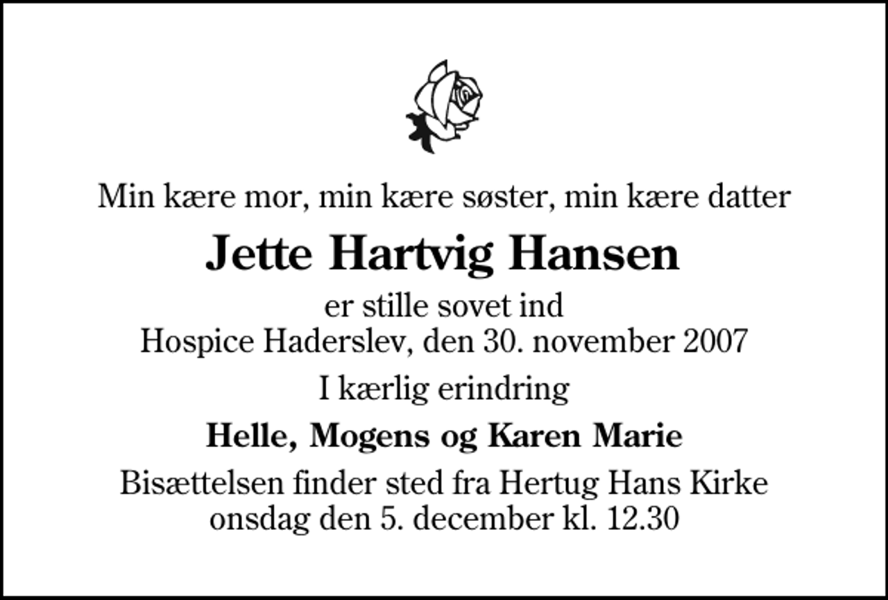 <p>Min kære mor, min kære søster, min kære datter<br />Jette Hartvig Hansen<br />er stille sovet ind Hospice Haderslev, den 30. november 2007<br />I kærlig erindring<br />Helle, Mogens og Karen Marie<br />Bisættelsen finder sted fra Hertug Hans Kirke onsdag den 5. december kl. 12.30</p>
