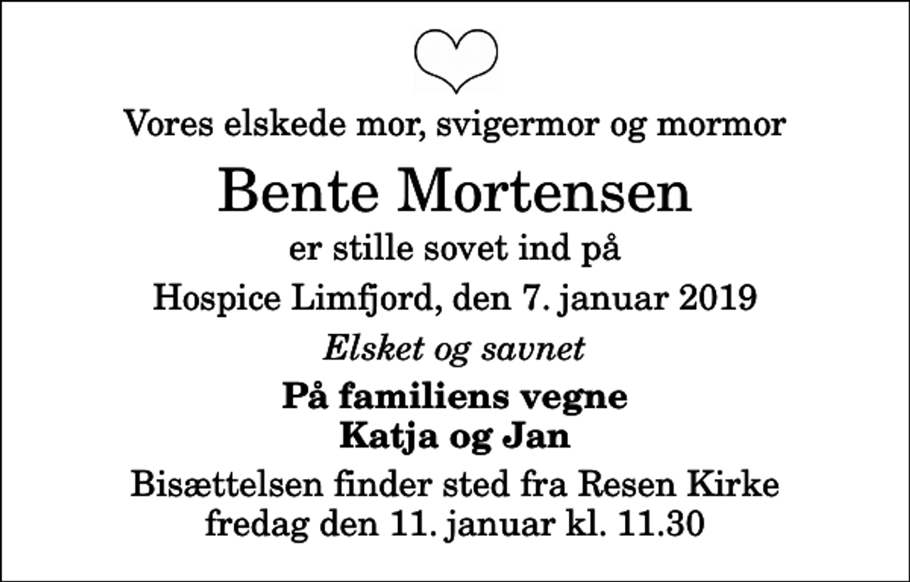 <p>Vores elskede mor, svigermor og mormor<br />Bente Mortensen<br />er stille sovet ind på<br />Hospice Limfjord, den 7. januar 2019<br />Elsket og savnet<br />På familiens vegne Katja og Jan<br />Bisættelsen finder sted fra Resen Kirke fredag den 11. januar kl. 11.30</p>
