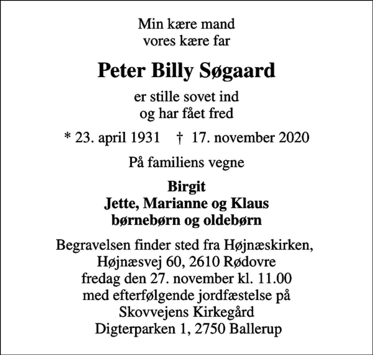<p>Min kære mand vores kære far<br />Peter Billy Søgaard<br />er stille sovet ind og har fået fred<br />* 23. april 1931 ✝ 17. november 2020<br />På familiens vegne<br />Birgit Jette, Marianne og Klaus børnebørn og oldebørn<br />Begravelsen finder sted fra Højnæskirken, Højnæsvej 60, 2610 Rødovre fredag den 27. november kl. 11.00 med efterfølgende jordfæstelse på Skovvejens Kirkegård Digterparken 1, 2750 Ballerup</p>