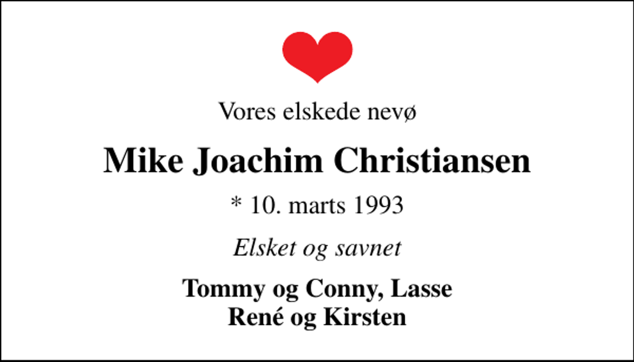 <p>Vores elskede nevø<br />Mike Joachim Christiansen<br />* 10. marts 1993<br />Elsket og savnet<br />Tommy og Conny, Lasse René og Kirsten</p>