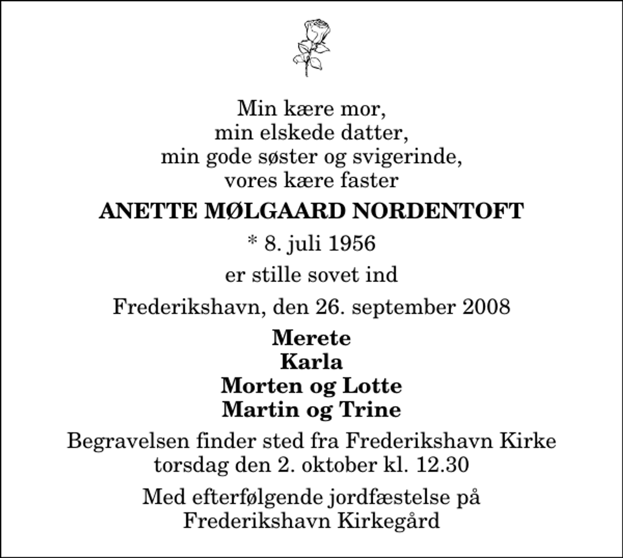 <p>Min kære mor, min elskede datter, min gode søster og svigerinde, vores kære faster<br />Anette Mølgaard Nordentoft<br />* 8. juli 1956<br />er stille sovet ind<br />Frederikshavn, den 26. september 2008<br />Merete Karla Morten og Lotte Martin og Trine<br />Begravelsen finder sted fra Frederikshavn Kirke torsdag den 2. oktober kl. 12.30 Med efterfølgende jordfæstelse på Frederikshavn Kirkegård</p>