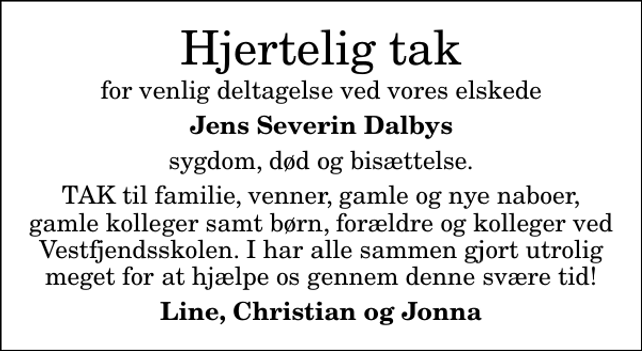 <p>Hjertelig tak<br />for venlig deltagelse ved vores elskede<br />Jens Severin Dalbys<br />sygdom, død og bisættelse.<br />TAK til familie, venner, gamle og nye naboer, gamle kolleger samt børn, forældre og kolleger ved Vestfjendsskolen. I har alle sammen gjort utrolig meget for at hjælpe os gennem denne svære tid!<br />Line, Christian og Jonna</p>