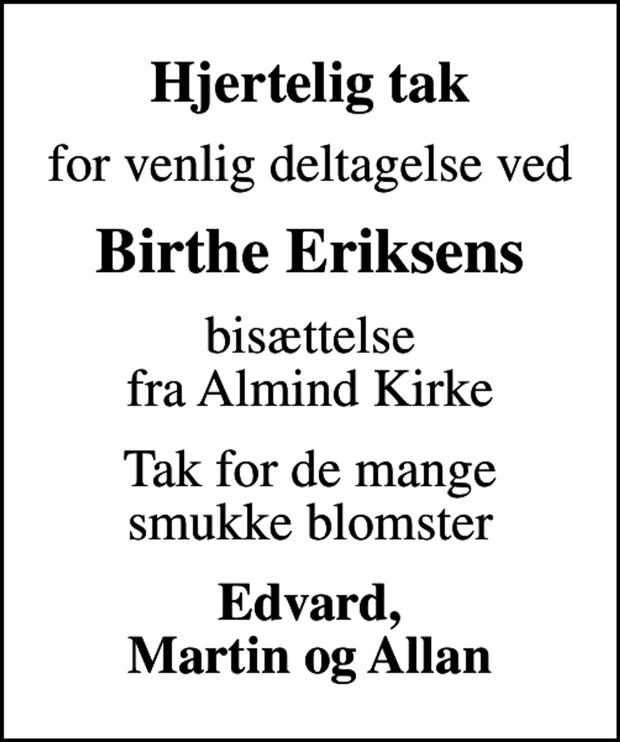 <p>Hjertelig tak<br />for venlig deltagelse ved<br />Birthe Eriksens<br />bisættelse fra Almind Kirke<br />Tak for de mange smukke blomster<br />Edvard, Martin og Allan</p>