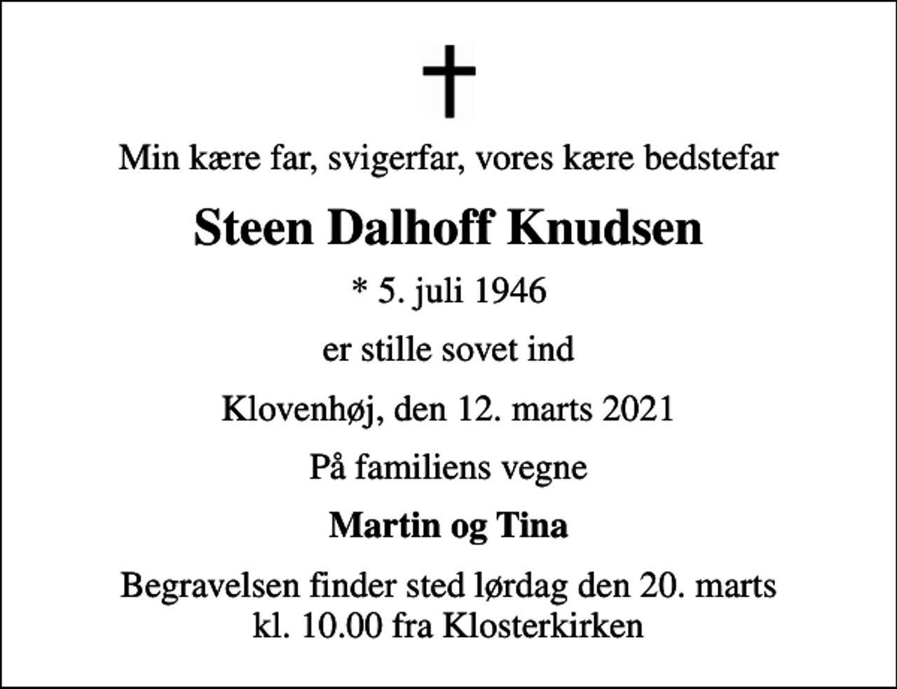 <p>Min kære far, svigerfar, vores kære bedstefar<br />Steen Dalhoff Knudsen<br />* 5. juli 1946<br />er stille sovet ind<br />Klovenhøj, den 12. marts 2021<br />På familiens vegne<br />Martin og Tina<br />Begravelsen finder sted lørdag den 20. marts kl. 10.00 fra Klosterkirken</p>