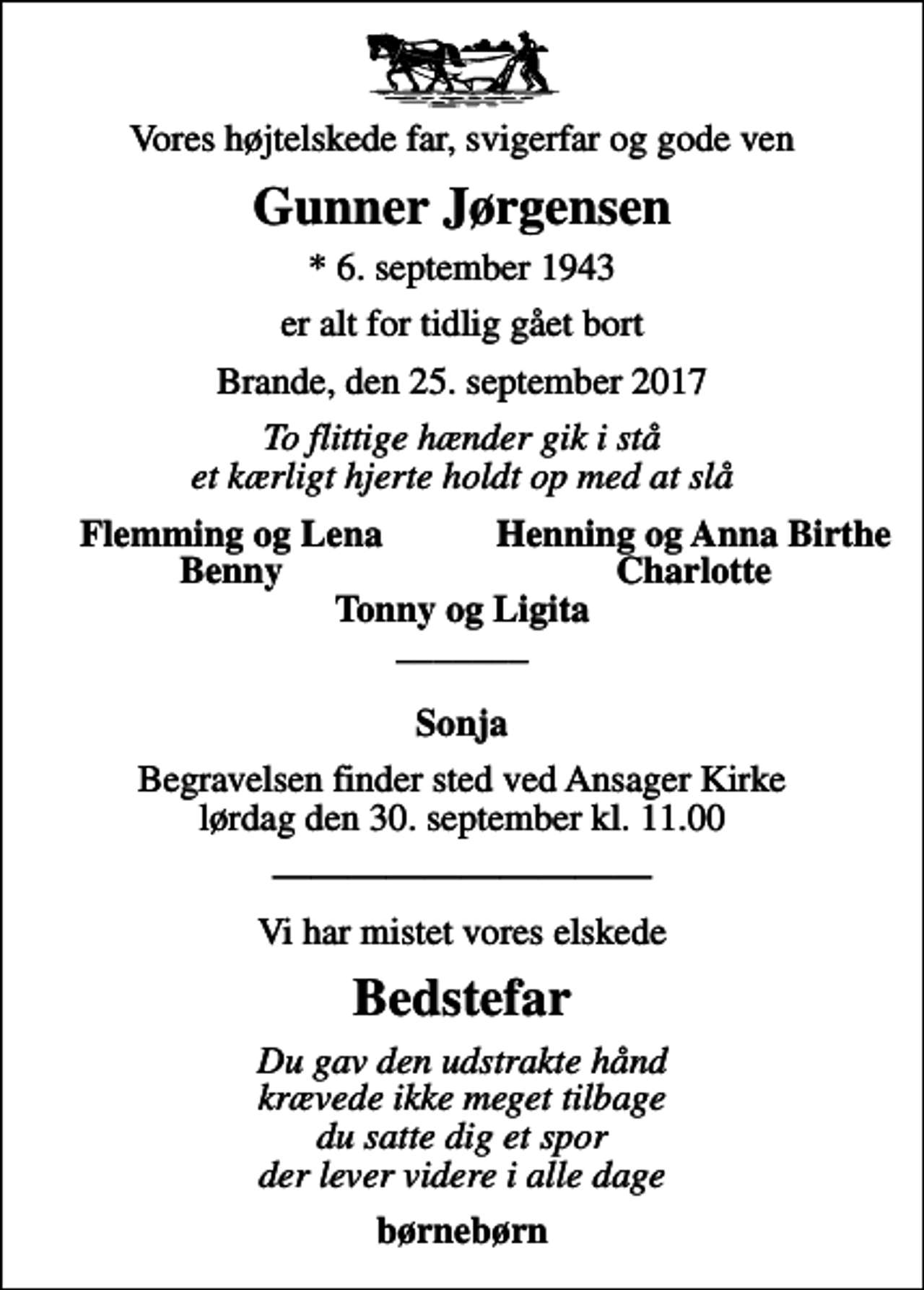 <p>Vores højtelskede far, svigerfar og gode ven<br />Gunner Jørgensen<br />* 6. september 1943<br />er alt for tidlig gået bort<br />Brande, den 25. september 2017<br />To flittige hænder gik i stå et kærligt hjerte holdt op med at slå<br />Flemming og Lena<br />Henning og Anna Birthe<br />Benny<br />Charlotte<br />Begravelsen finder sted ved Ansager Kirke lørdag den 30. september kl. 11.00<br />Vi har mistet vores elskede<br />Bedstefar<br />Du gav den udstrakte hånd krævede ikke meget tilbage du satte dig et spor der lever videre i alle dage<br />børnebørn</p>