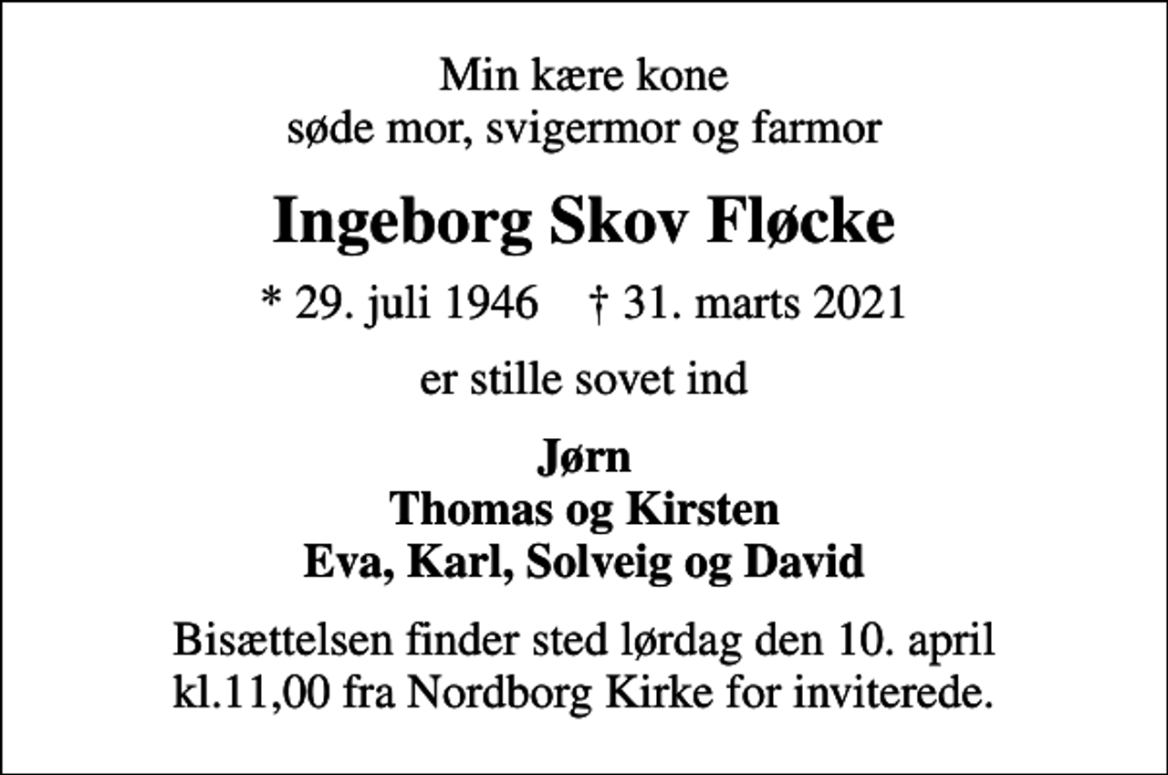 <p>Min kære kone søde mor, svigermor og farmor<br />Ingeborg Skov Fløcke<br />* 29. juli 1946 ✝ 31. marts 2021<br />er stille sovet ind<br />Jørn Thomas og Kirsten Eva, Karl, Solveig og David<br />Bisættelsen finder sted lørdag den 10. april kl.11,00 fra Nordborg Kirke for inviterede.</p>