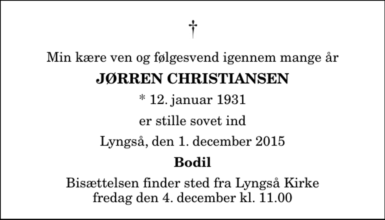 <p>Min kære ven og følgesvend igennem mange år<br />Jørren Christiansen<br />* 12. januar 1931<br />er stille sovet ind<br />Lyngså, den 1. december 2015<br />Bodil<br />Bisættelsen finder sted fra Lyngså Kirke fredag den 4. december kl. 11.00</p>