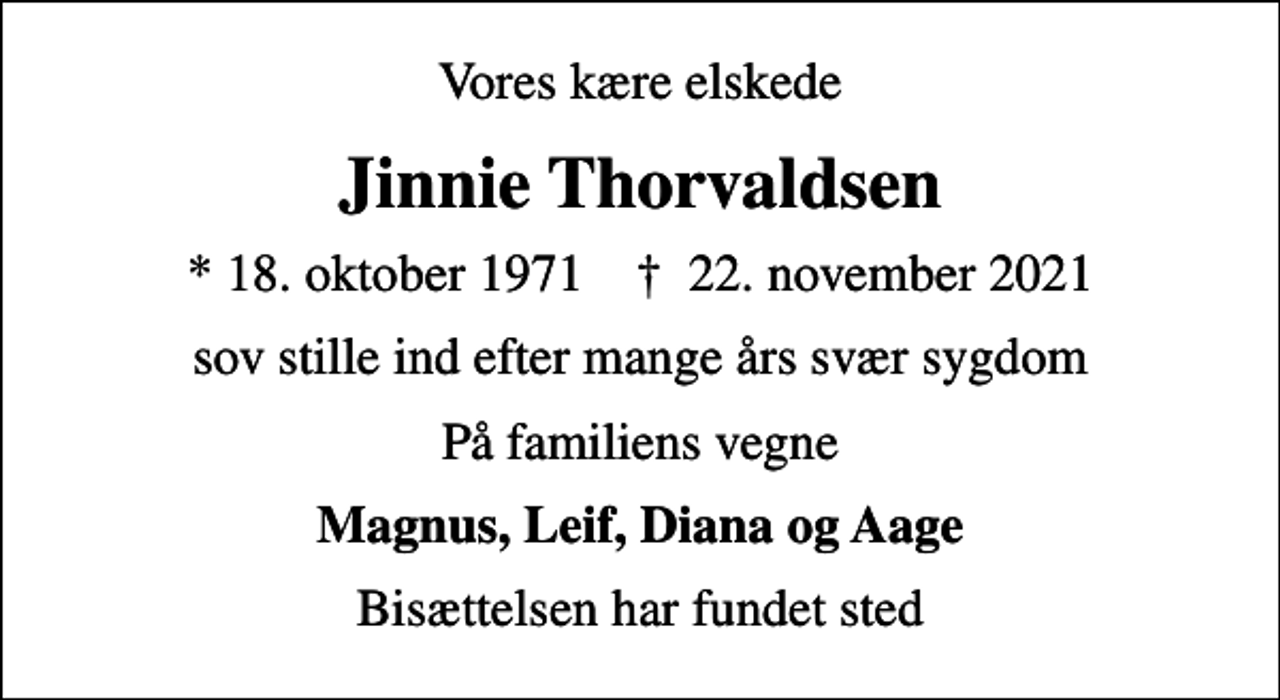 <p>Vores kære elskede<br />Jinnie Thorvaldsen<br />* 18. oktober 1971 ✝ 22. november 2021<br />sov stille ind efter mange års svær sygdom<br />På familiens vegne<br />Magnus, Leif, Diana og Aage<br />Bisættelsen har fundet sted</p>