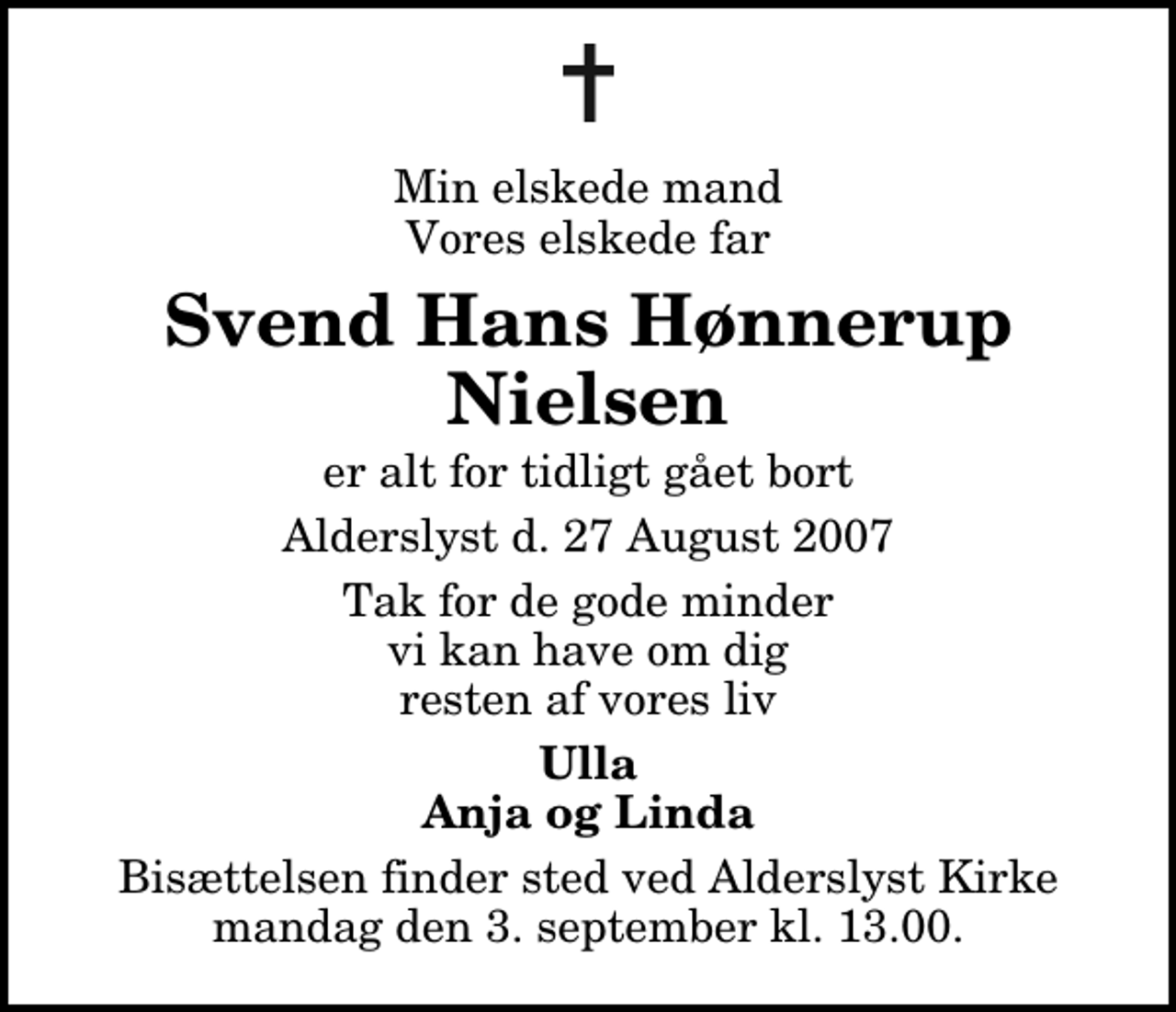 <p>Min elskede mand, vores elskede far<br />Svend Hans Hønnerup Nielsen<br />er alt for tidligt gået bort<br />Alderslyst, den 27. august 2007<br />Tak for de gode minder vi kan have om dig resten af vores liv<br />Ulla, Anja og Linda.<br />Bisættelsen finder sted ved Alderslyst Kirke mandag den 3. september kl. 13.00</p>