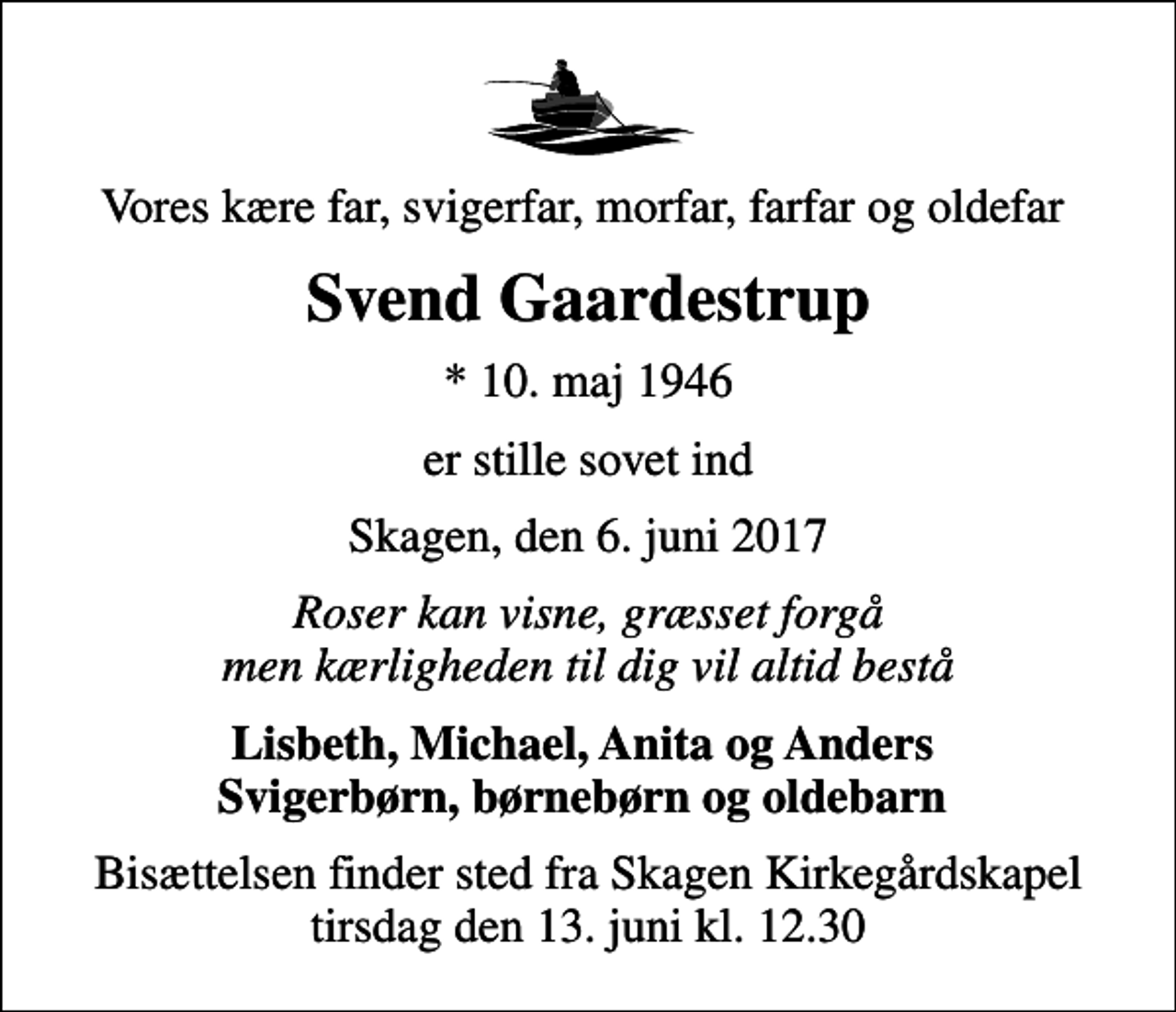 <p>Vores kære far, svigerfar, morfar, farfar og oldefar<br />Svend Gaardestrup<br />* 10. maj 1946<br />er stille sovet ind<br />Skagen, den 6. juni 2017<br />Roser kan visne, græsset forgå men kærligheden til dig vil altid bestå<br />Lisbeth, Michael, Anita og Anders Svigerbørn, børnebørn og oldebarn<br />Bisættelsen finder sted fra Skagen Kirkegårdskapel tirsdag den 13. juni kl. 12.30</p>