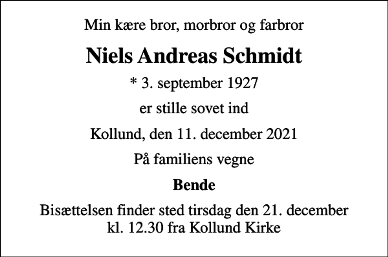 <p>Min kære bror, morbror og farbror<br />Niels Andreas Schmidt<br />* 3. september 1927<br />er stille sovet ind<br />Kollund, den 11. december 2021<br />På familiens vegne<br />Bende<br />Bisættelsen finder sted tirsdag den 21. december kl. 12.30 fra Kollund Kirke</p>