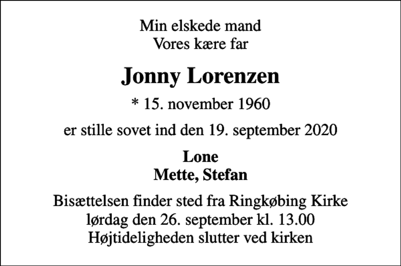 <p>Min elskede mand Vores kære far<br />Jonny Lorenzen<br />* 15. november 1960<br />er stille sovet ind den 19. september 2020<br />Lone Mette, Stefan<br />Bisættelsen finder sted fra Ringkøbing Kirke lørdag den 26. september kl. 13.00 Højtideligheden slutter ved kirken</p>