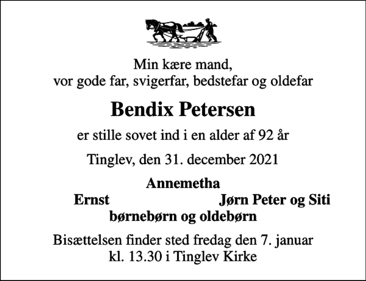 <p>Min kære mand, vor gode far, svigerfar, bedstefar og oldefar<br />Bendix Petersen<br />er stille sovet ind i en alder af 92 år<br />Tinglev, den 31. december 2021<br />Annemetha<br />Ernst<br />Jørn Peter og Siti<br />Bisættelsen finder sted fredag den 7. januar kl. 13.30 i Tinglev Kirke</p>