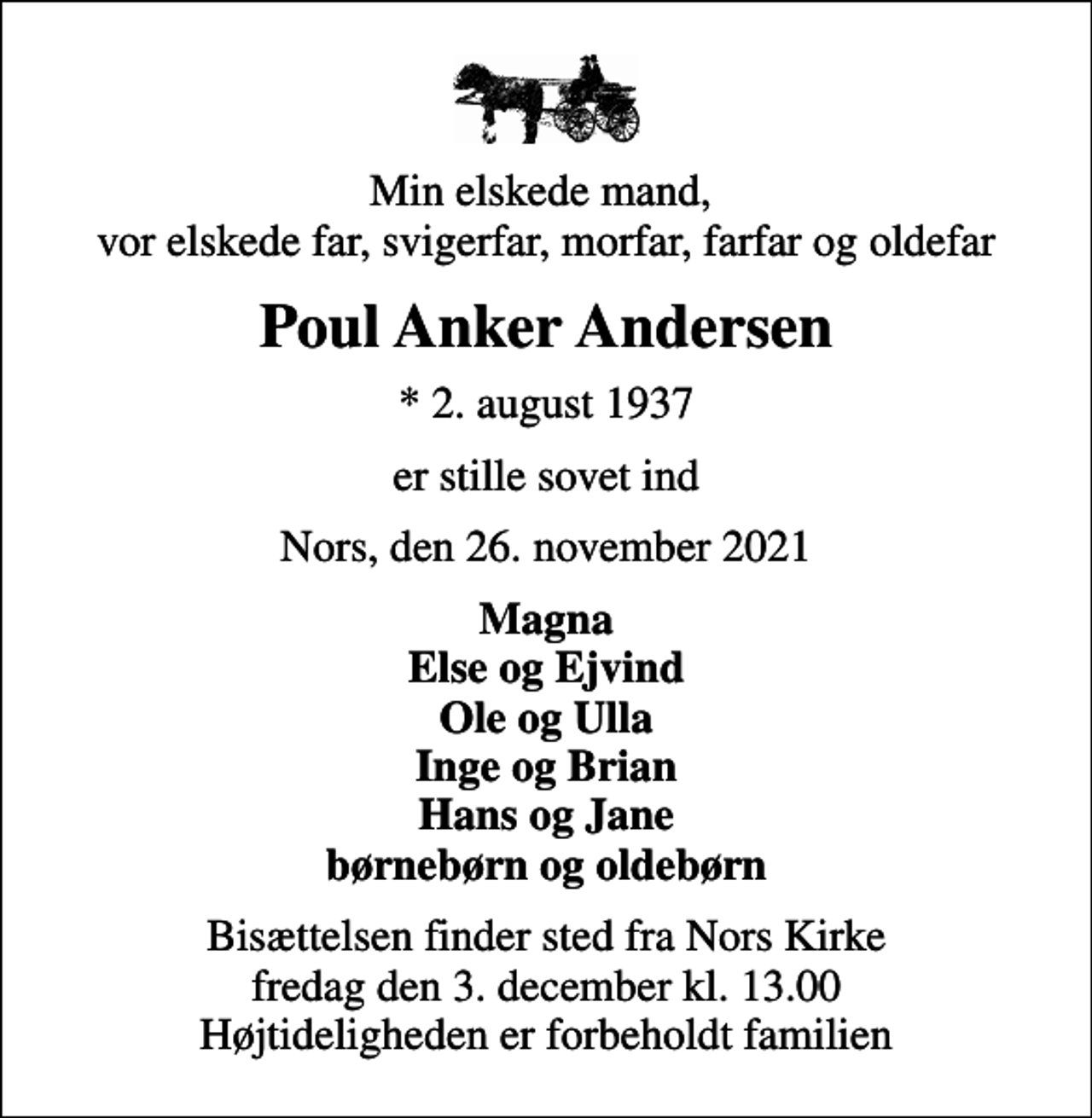 <p>Min elskede mand, vor elskede far, svigerfar, morfar, farfar og oldefar<br />Poul Anker Andersen<br />* 2. august 1937<br />er stille sovet ind<br />Nors, den 26. november 2021<br />Magna Else og Ejvind Ole og Ulla Inge og Brian Hans og Jane børnebørn og oldebørn<br />Bisættelsen finder sted fra Nors Kirke fredag den 3. december kl. 13.00 Højtideligheden er forbeholdt familien</p>