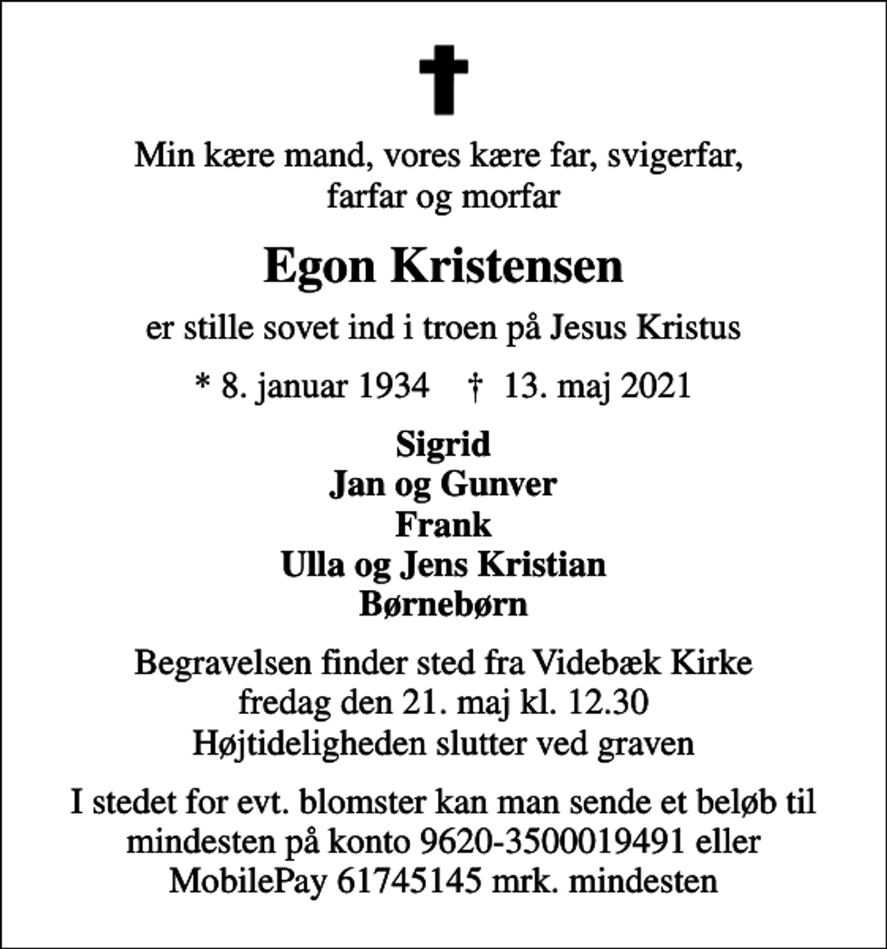 <p>Min kære mand, vores kære far, svigerfar, farfar og morfar<br />Egon Kristensen<br />er stille sovet ind i troen på Jesus Kristus<br />* 8. januar 1934 ✝ 13. maj 2021<br />Sigrid Jan og Gunver Frank Ulla og Jens Kristian Børnebørn<br />Begravelsen finder sted fra Videbæk Kirke fredag den 21. maj kl. 12.30 Højtideligheden slutter ved graven<br />I stedet for evt. blomster kan man sende et beløb til mindesten på konto 9620-3500019491 eller MobilePay 61745145 mrk. mindesten</p>