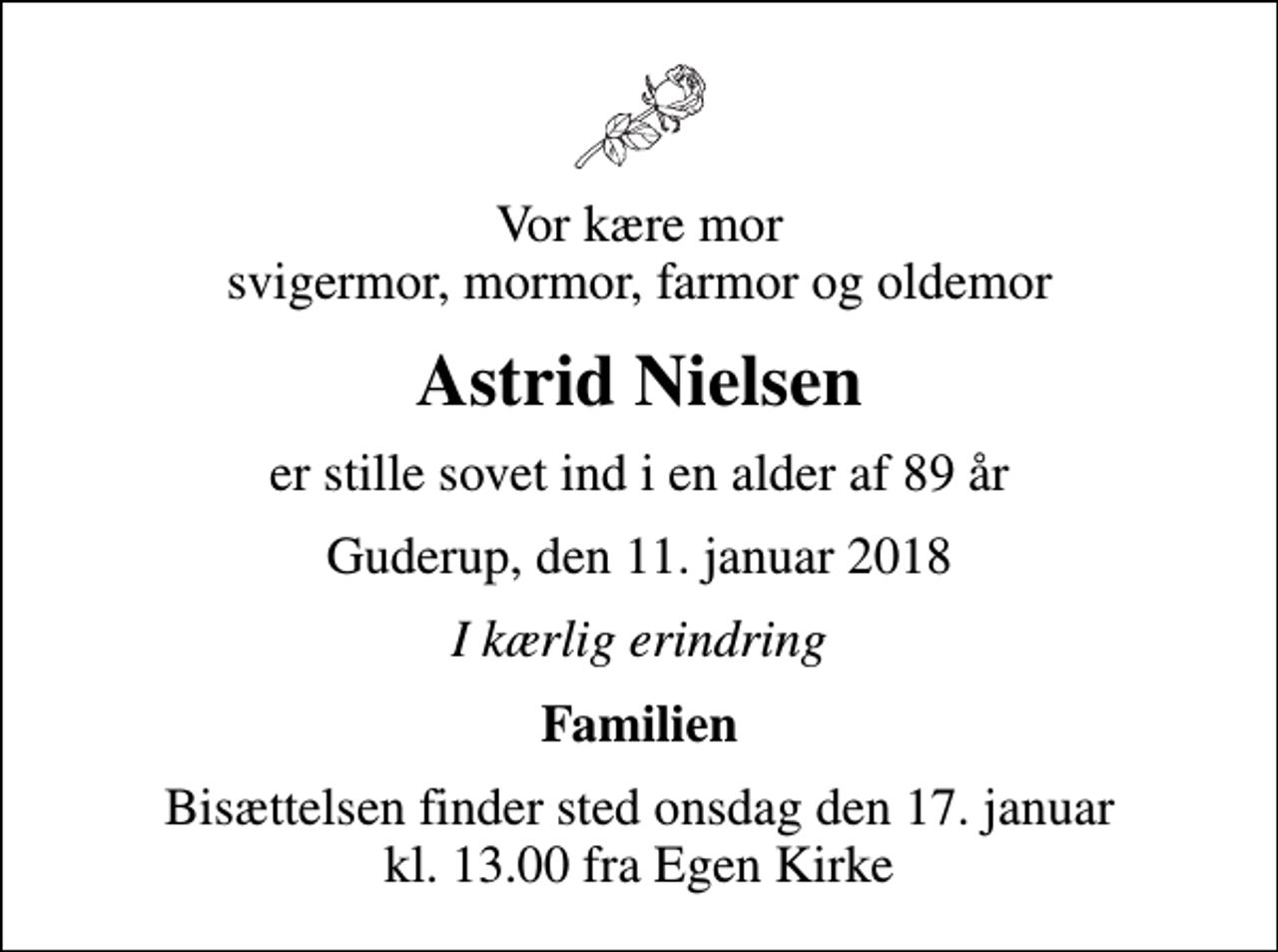 <p>Vor kære mor svigermor, mormor, farmor og oldemor<br />Astrid Nielsen<br />er stille sovet ind i en alder af 89 år<br />Guderup, den 11. januar 2018<br />I kærlig erindring<br />Familien<br />Bisættelsen finder sted onsdag den 17. januar kl. 13.00 fra Egen Kirke</p>