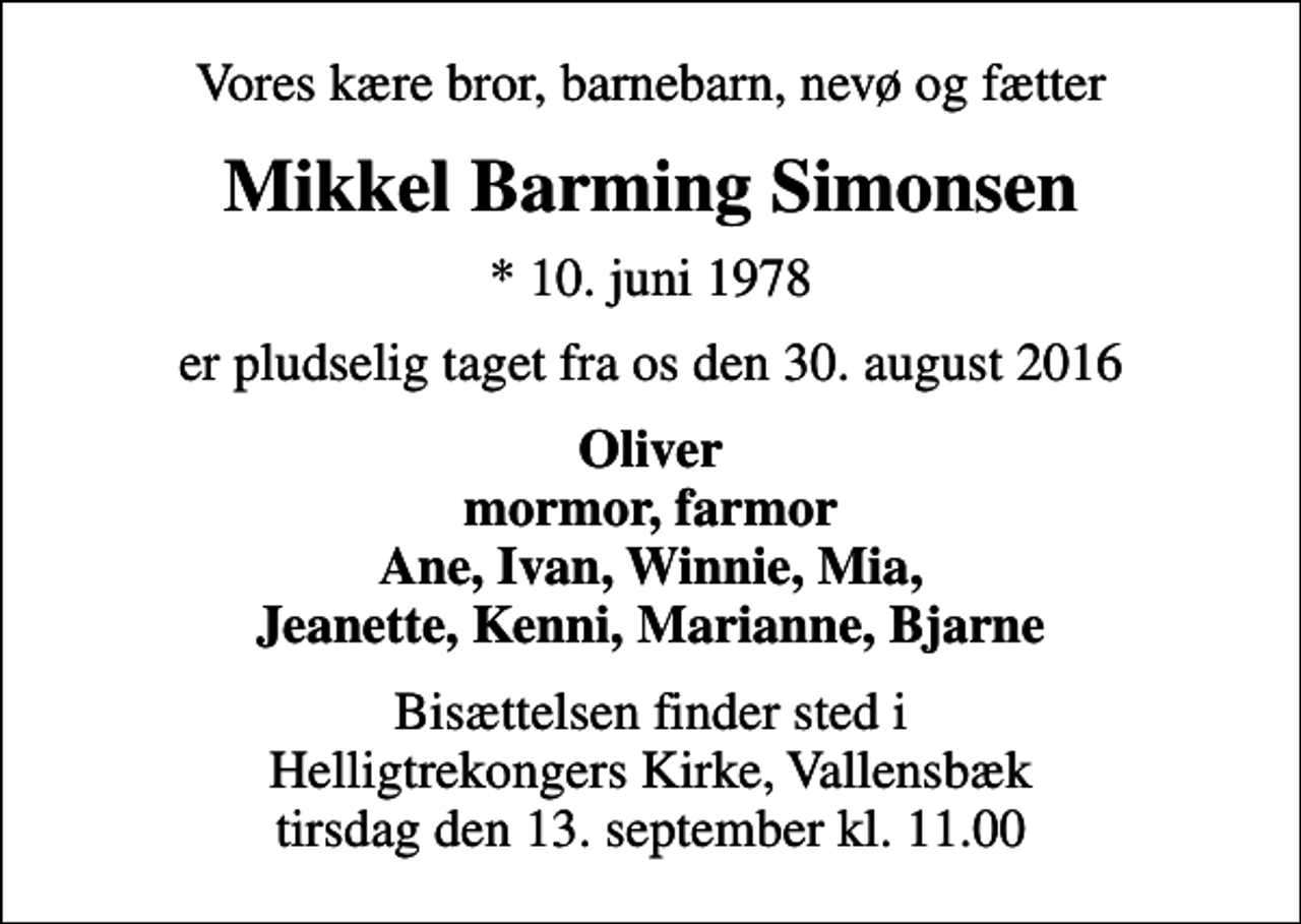 <p>Vores kære bror, barnebarn, nevø og fætter<br />Mikkel Barming Simonsen<br />* 10. juni 1978<br />er pludselig taget fra os den 30. august 2016<br />Oliver mormor, farmor Ane, Ivan, Winnie, Mia, Jeanette, Kenni, Marianne, Bjarne<br />Bisættelsen finder sted i Helligtrekongers Kirke, Vallensbæk tirsdag den 13. september kl. 11.00</p>