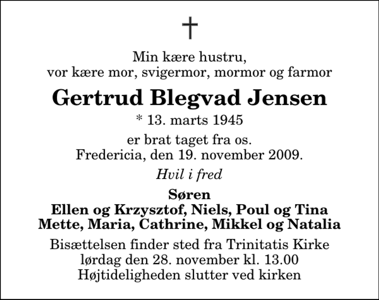 <p>Min kære hustru, vor kære mor, svigermor, mormor og farmor<br />Gertrud Blegvad Jensen<br />* 13. marts 1945<br />er brat taget fra os. Fredericia, den 19. november 2009.<br />Hvil i fred<br />Søren Ellen og Krzysztof, Niels, Poul og Tina Mette, Maria, Cathrine, Mikkel og Natalia<br />Bisættelsen finder sted fra Trinitatis Kirke lørdag den 28. november kl. 13.00 Højtideligheden slutter ved kirken</p>
