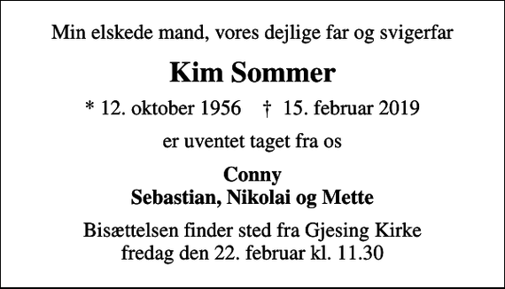 <p>Min elskede mand, vores dejlige far og svigerfar<br />Kim Sommer<br />* 12. oktober 1956 ✝ 15. februar 2019<br />er uventet taget fra os<br />Conny Sebastian, Nikolai og Mette<br />Bisættelsen finder sted fra Gjesing Kirke fredag den 22. februar kl. 11.30</p>