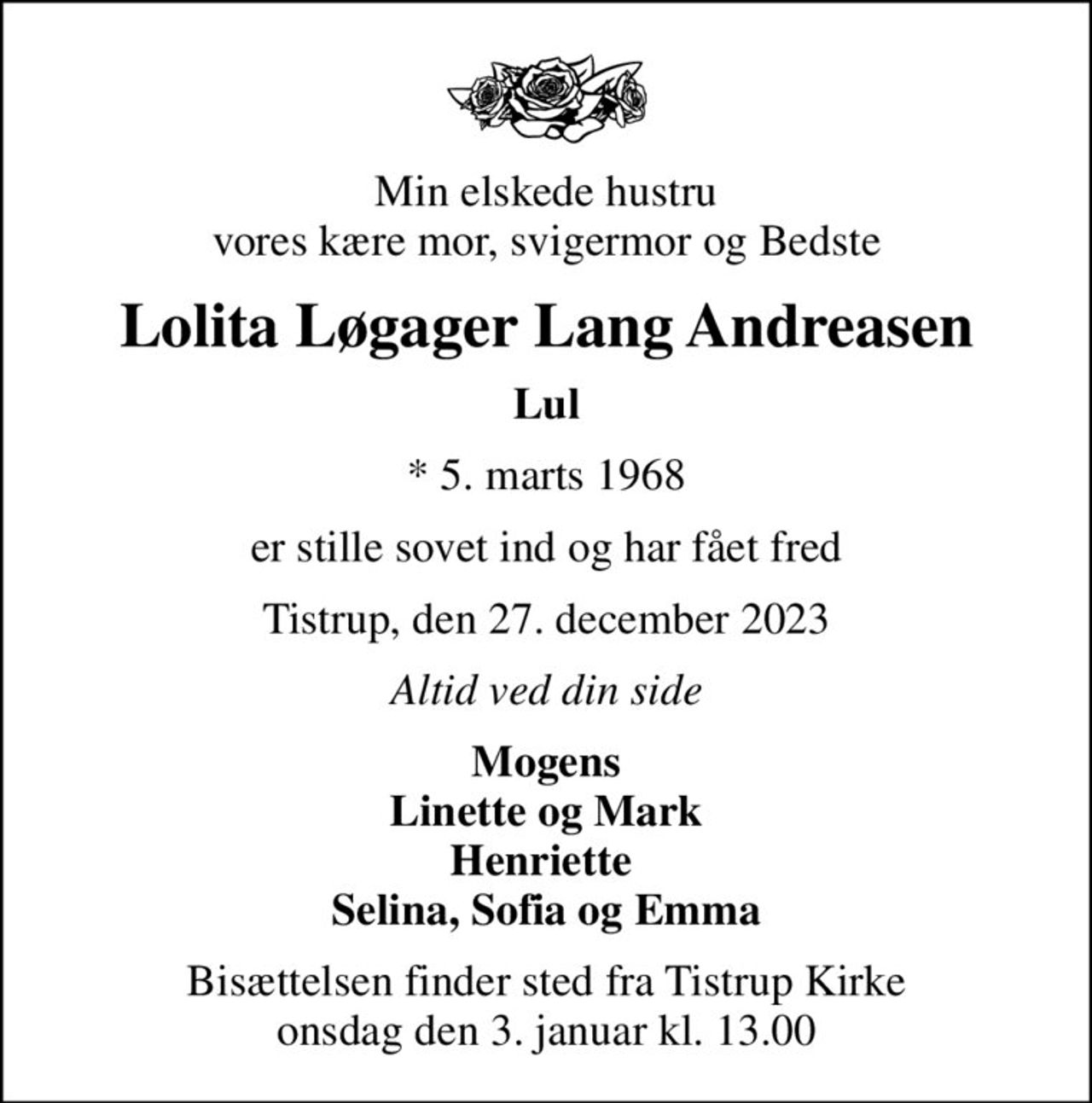 Min elskede hustru vores kære mor, svigermor og Bedste
Lolita Løgager Lang Andreasen
Lul
* 5. marts 1968
er stille sovet ind og har fået fred
Tistrup, den 27. december 2023
Altid ved din side
Mogens Linette og Mark Henriette  Selina, Sofia og Emma
Bisættelsen finder sted fra Tistrup Kirke  onsdag den 3. januar kl. 13.00