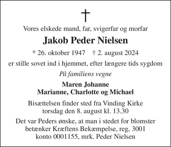 Vores elskede mand, far, svigerfar og morfar 
Jakob Peder Nielsen 
*&#x200B; 26. oktober 1947&#x200B;    &#x2020;&#x200B; 2. august 2024 
er stille sovet ind i hjemmet, efter længere tids sygdom 
På familiens vegne 
Maren Johanne Marianne, Charlotte og Michael 
Bisættelsen finder sted fra Vinding Kirke torsdag den 8. august kl. 13.30 
Det var Peders ønske, at man i stedet for blomster betænker Kræftens Bekæmpelse, reg, 3001 konto 0001155 mrk. Peder Nielsen