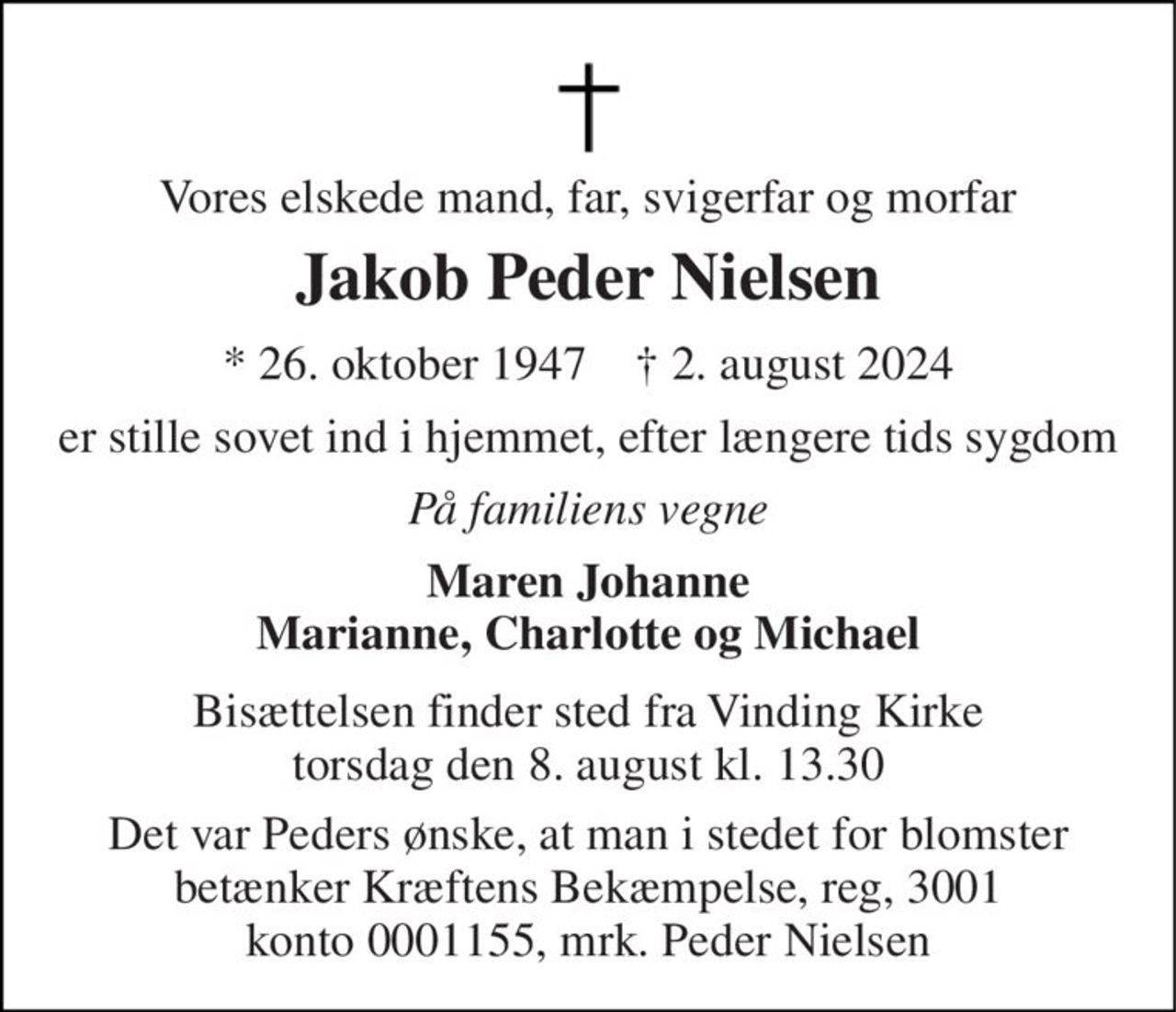 Vores elskede mand, far, svigerfar og morfar 
Jakob Peder Nielsen 
*​ 26. oktober 1947​    †​ 2. august 2024 
er stille sovet ind i hjemmet, efter længere tids sygdom 
På familiens vegne 
Maren Johanne Marianne, Charlotte og Michael 
Bisættelsen finder sted fra Vinding Kirke torsdag den 8. august kl. 13.30 
Det var Peders ønske, at man i stedet for blomster betænker Kræftens Bekæmpelse, reg, 3001 konto 0001155 mrk. Peder Nielsen