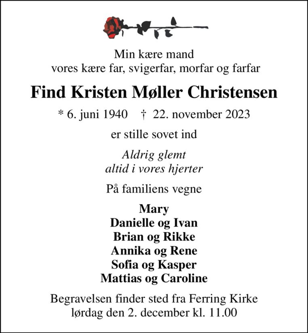 Min kære mand  vores kære far, svigerfar, morfar og farfar
Find Kristen Møller Christensen
* 6. juni 1940    ✝ 22. november 2023
er stille sovet ind
Aldrig glemt altid i vores hjerter
På familiens vegne
Mary Danielle og Ivan Brian og Rikke Annika og Rene Sofia og Kasper Mattias og Caroline
Begravelsen finder sted fra Ferring Kirke  lørdag den 2. december kl. 11.00