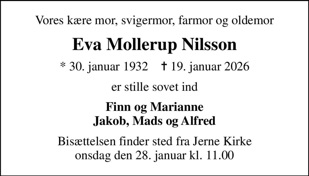 Vores kære mor, svigermor, farmor og oldemor
Eva Mollerup Nilsson
* 30. januar 1932    ✝ 19. januar 2026
er stille sovet ind
Finn og Marianne Jakob, Mads og Alfred
Bisættelsen finder sted fra Jerne Kirke  onsdag den 28. januar kl. 11.00