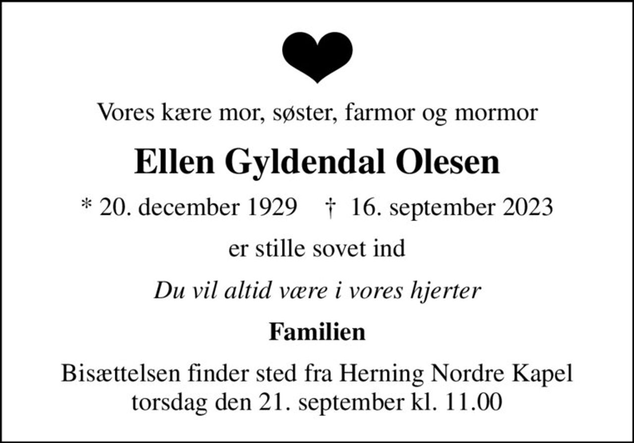 Vores kære mor, søster, farmor og mormor
Ellen Gyldendal Olesen
* 20. december 1929    ✝ 16. september 2023
er stille sovet ind
Du vil altid være i vores hjerter
Familien
Bisættelsen finder sted fra Herning Nordre Kapel  torsdag den 21. september kl. 11.00