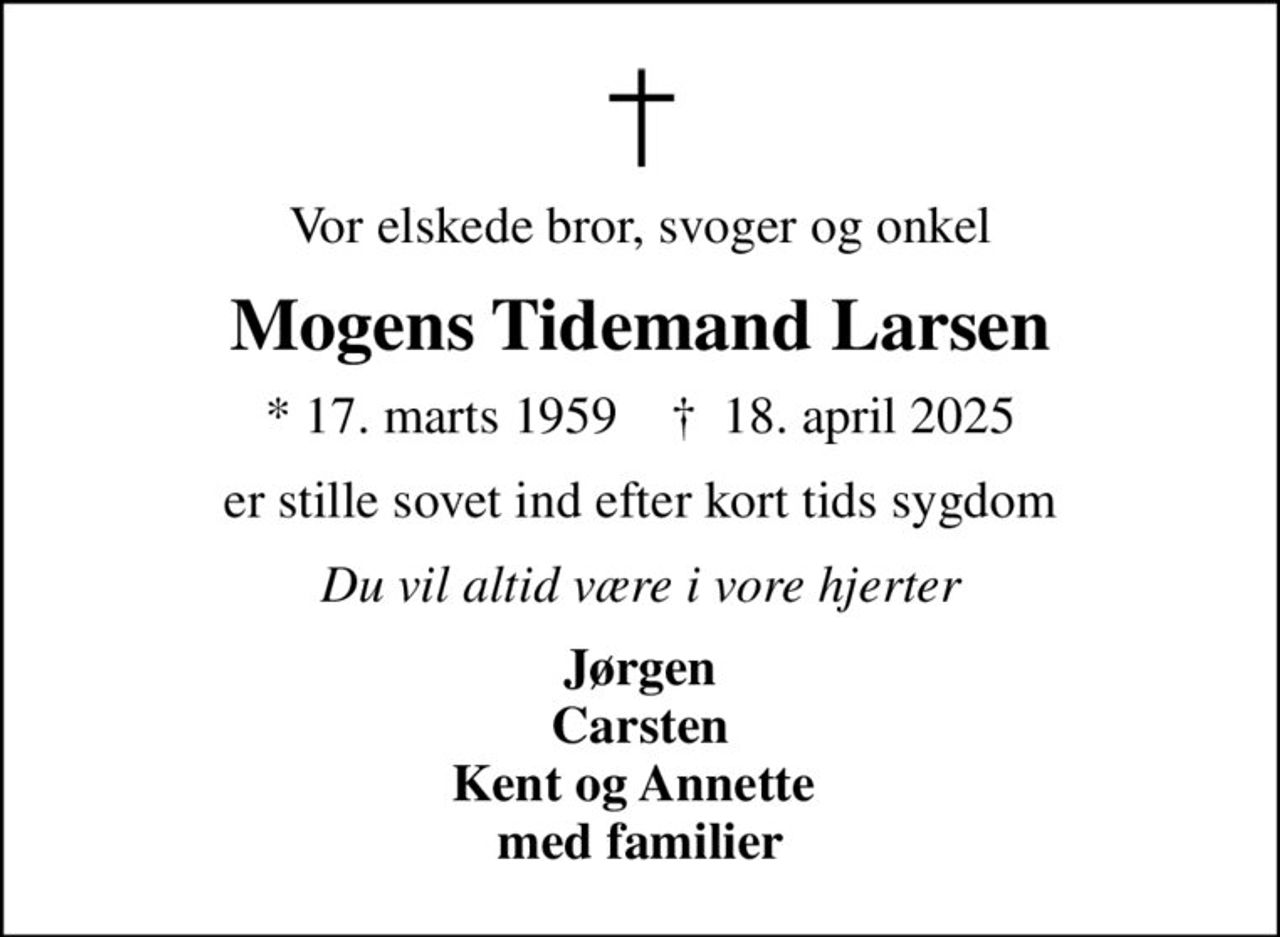 Vor elskede bror, svoger og onkel
Mogens Tidemand Larsen
* 17. marts 1959    ✝ 18. april 2025
er stille sovet ind efter kort tids sygdom
Du vil altid være i vore hjerter
Jørgen Carsten Kent og Annette  med familier