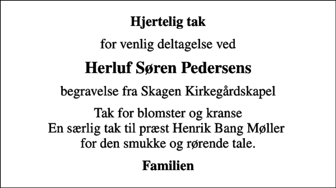 <p>Hjertelig tak<br />for venlig deltagelse ved<br />Herluf Søren Pedersens<br />begravelse fra Skagen Kirkegårdskapel<br />Tak for blomster og kranse En særlig tak til præst Henrik Bang Møller for den smukke og rørende tale.<br />Familien</p>