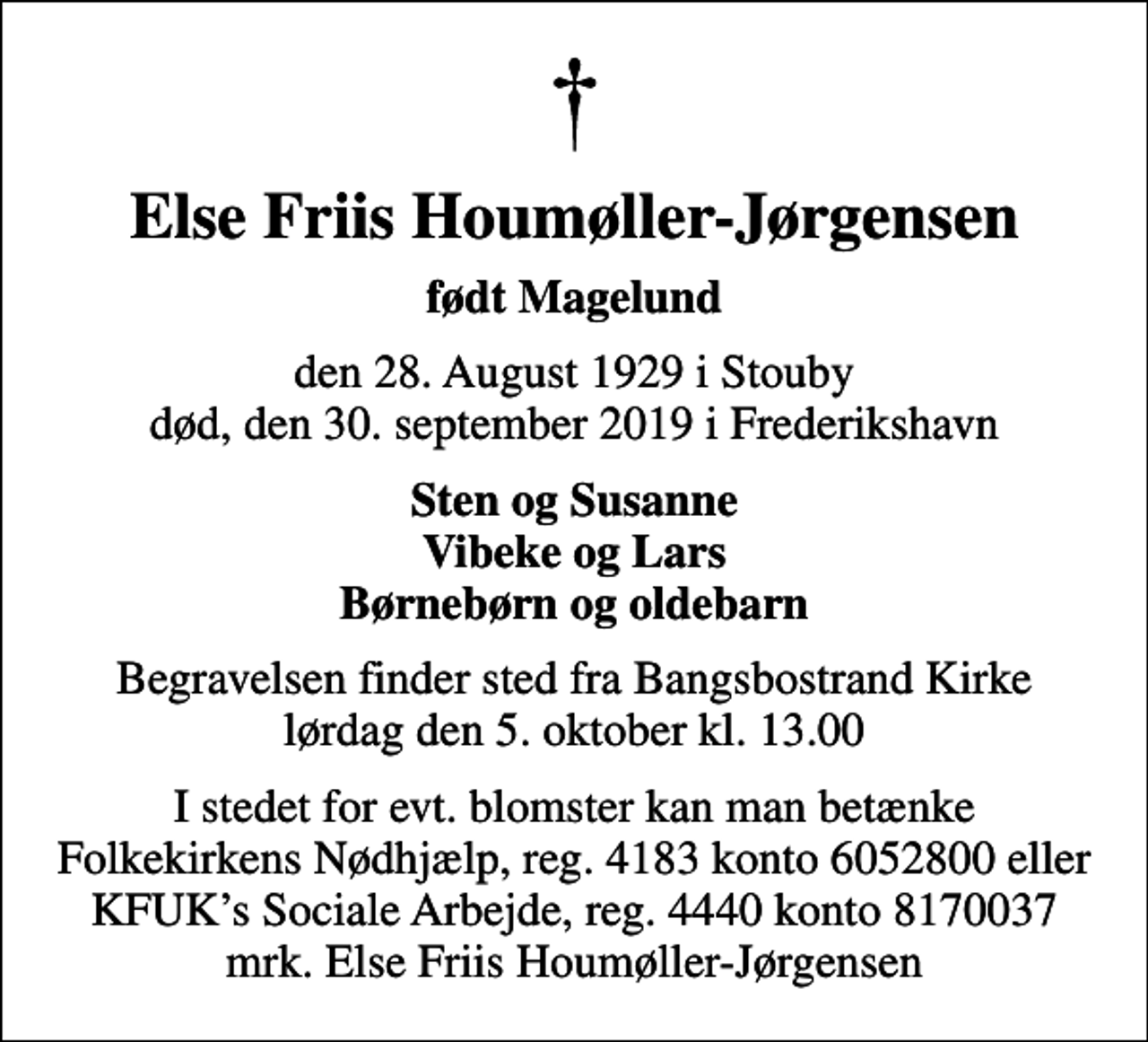 <p>Else Friis Houmøller-Jørgensen<br />født Magelund<br />den 28. August 1929 i Stouby død, den 30. september 2019 i Frederikshavn<br />Sten og Susanne Vibeke og Lars Børnebørn og oldebarn<br />Begravelsen finder sted fra Bangsbostrand Kirke lørdag den 5. oktober kl. 13.00<br />I stedet for evt. blomster kan man betænke<br />Kræftens Bekæmpelse reg.3001konto0001155mrk. Else Friis<br />Houmøller-Jørgensen<br />I stedet for evt. blomster kan man betænke Folkekirkens Nødhjælp, reg. 4183 konto 6052800 eller KFUKs Sociale Arbejde, reg. 4440 konto 8170037 mrk. Else Friis Houmøller-Jørgensen</p>