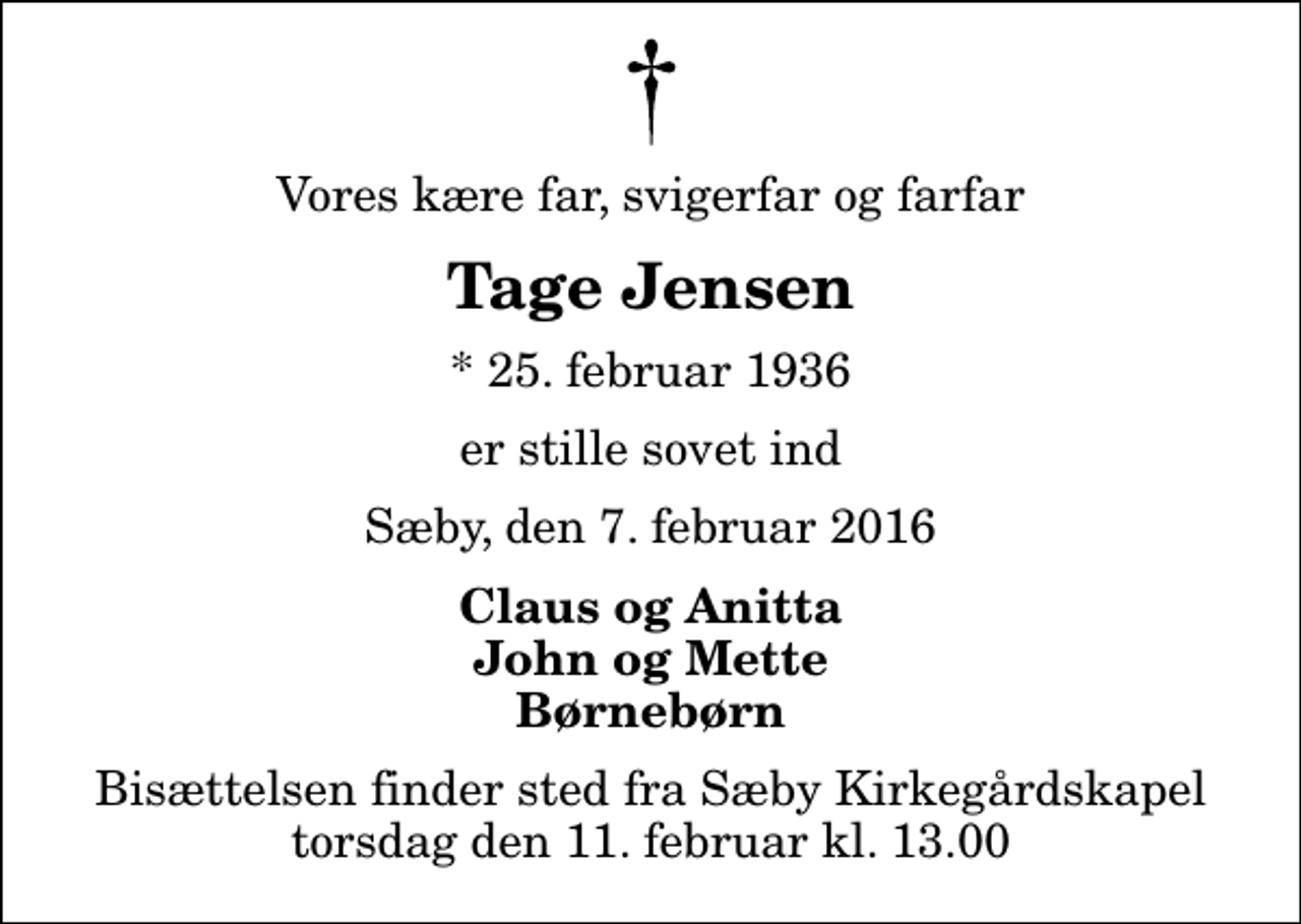 <p>Vores kære far, svigerfar og farfar<br />Tage Jensen<br />* 25. februar 1936<br />er stille sovet ind<br />Sæby, den 7. februar 2016<br />Claus og Anitta John og Mette Børnebørn<br />Bisættelsen finder sted fra Sæby Kirkegårdskapel torsdag den 11. februar kl. 13.00</p>