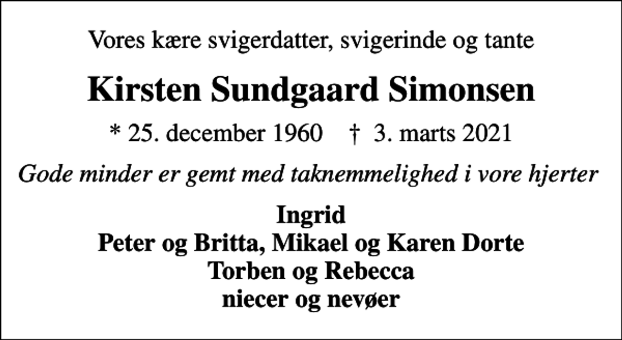 <p>Vores kære svigerdatter, svigerinde og tante<br />Kirsten Sundgaard Simonsen<br />* 25. december 1960 ✝ 3. marts 2021<br />Gode minder er gemt med taknemmelighed i vore hjerter<br />Ingrid Peter og Britta, Mikael og Karen Dorte Torben og Rebecca niecer og nevøer</p>
