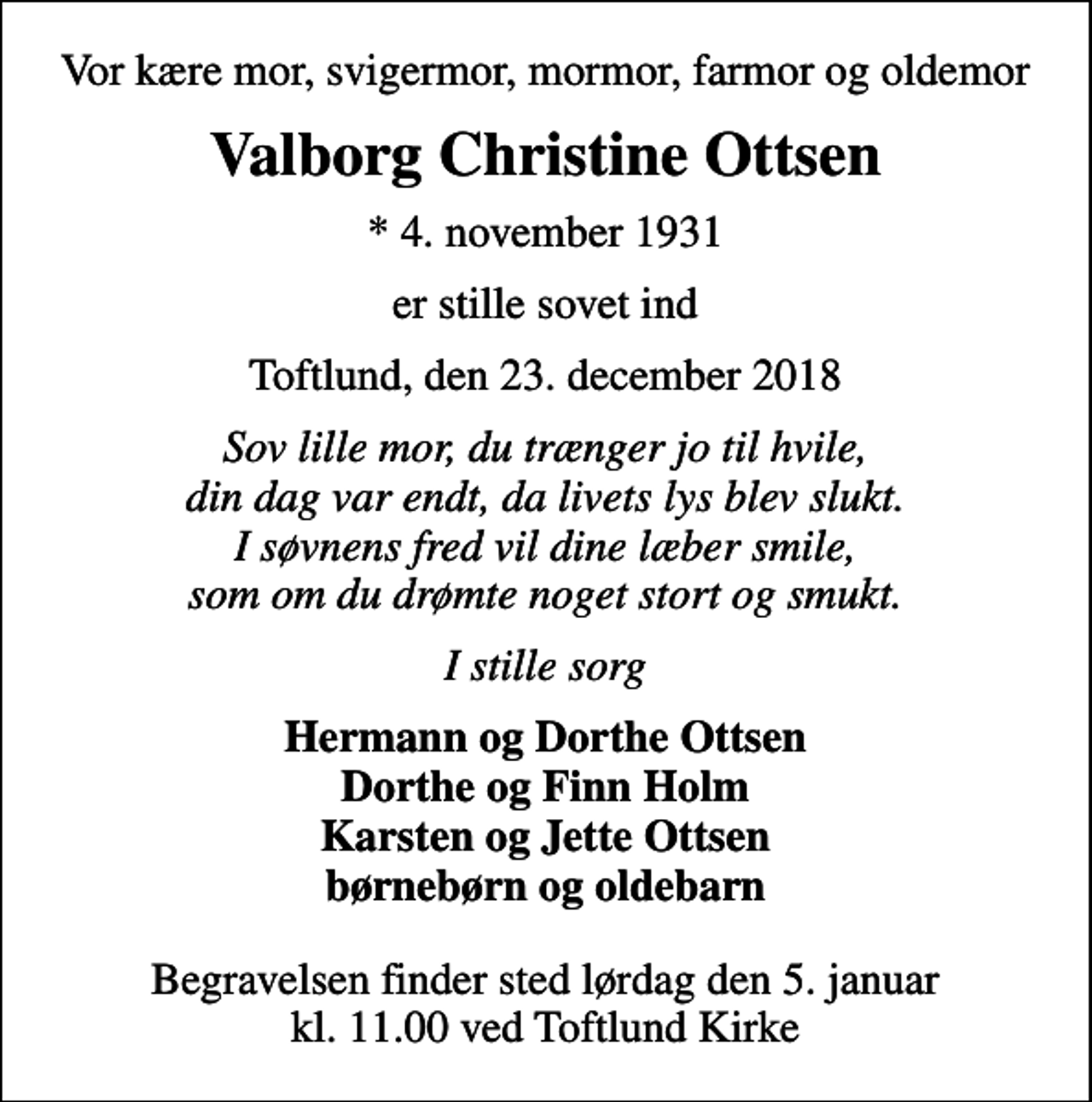 <p>Vor kære mor, svigermor, mormor, farmor og oldemor<br />Valborg Christine Ottsen<br />* 4. november 1931<br />er stille sovet ind<br />Toftlund, den 23. december 2018<br />Sov lille mor, du trænger jo til hvile, din dag var endt, da livets lys blev slukt. I søvnens fred vil dine læber smile, som om du drømte noget stort og smukt.<br />I stille sorg<br />Hermann og Dorthe Ottsen Dorthe og Finn Holm Karsten og Jette Ottsen børnebørn og oldebarn<br />Begravelsen finder sted lørdag den 5. januar kl. 11.00 ved Toftlund Kirke</p>