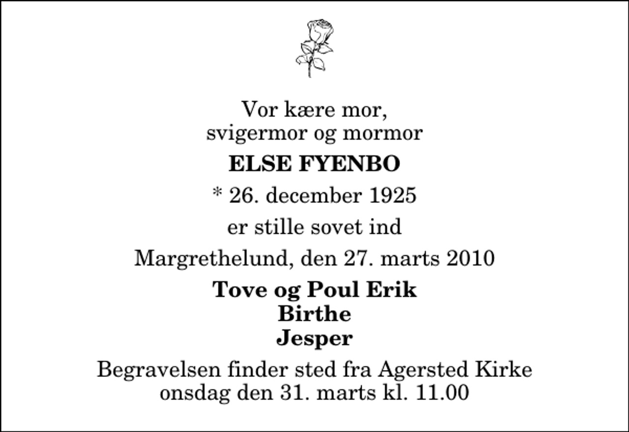 <p>Vor kære mor, svigermor og mormor<br />Else Fyenbo<br />* 26. december 1925<br />er stille sovet ind<br />Margrethelund, den 27. marts 2010<br />Tove og Poul Erik Birthe Jesper<br />Begravelsen finder sted fra Agersted Kirke onsdag den 31. marts kl. 11.00</p>