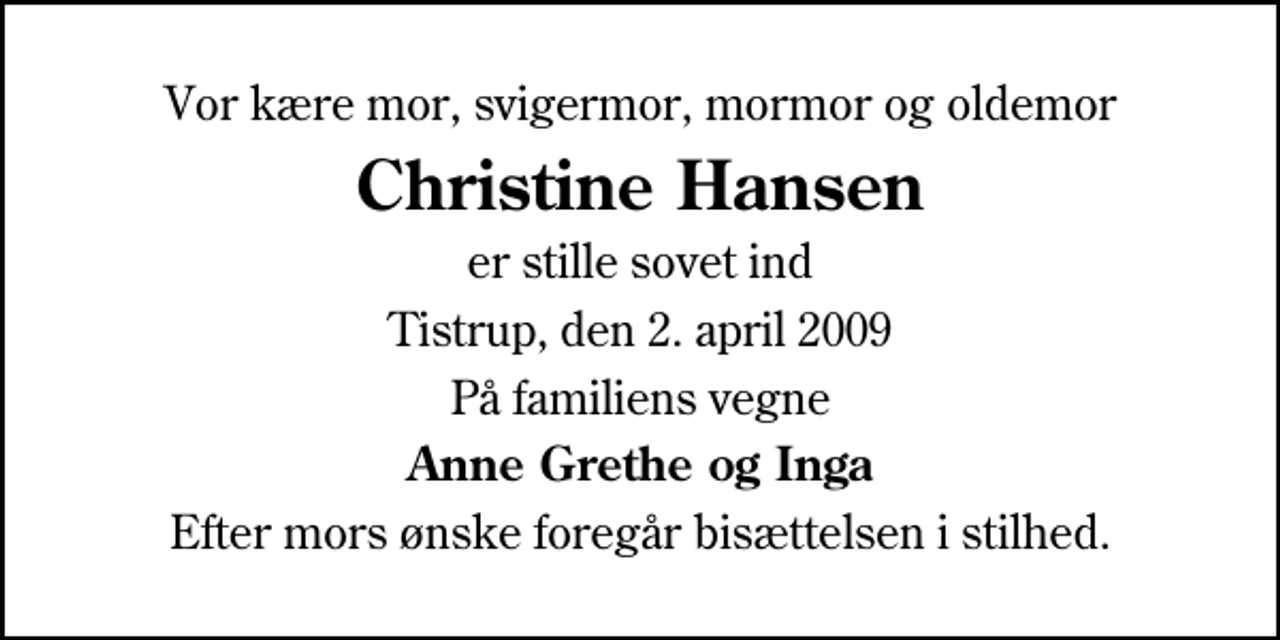 <p>Vor kære mor, svigermor, mormor og oldemor<br />Christine Hansen<br />er stille sovet ind<br />Tistrup, den 2. april 2009<br />På familiens vegne<br />Anne Grethe og Inga<br />Efter mors ønske foregår bisættelsen i stilhed.</p>