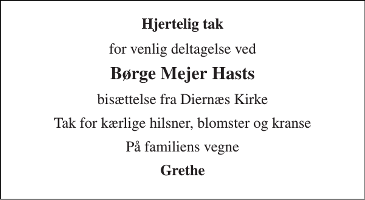 <p>Hjertelig tak<br />for venlig deltagelse ved<br />Børge Mejer Hasts<br />bisættelse fra Diernæs Kirke<br />Tak for kærlige hilsner, blomster og kranse<br />På familiens vegne<br />Grethe</p>