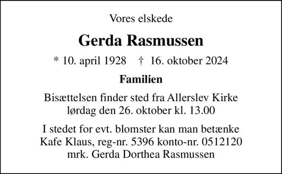 Vores elskede
Gerda Rasmussen
* 10. april 1928    &#x271d; 16. oktober 2024
Familien
Bisættelsen finder sted fra Allerslev Kirke  lørdag den 26. oktober kl. 13.00 
I stedet for evt. blomster kan man betænke Kafe Klaus, reg-nr. 5396 konto-nr. 0512120 mrk. Gerda Dorthea Rasmussen