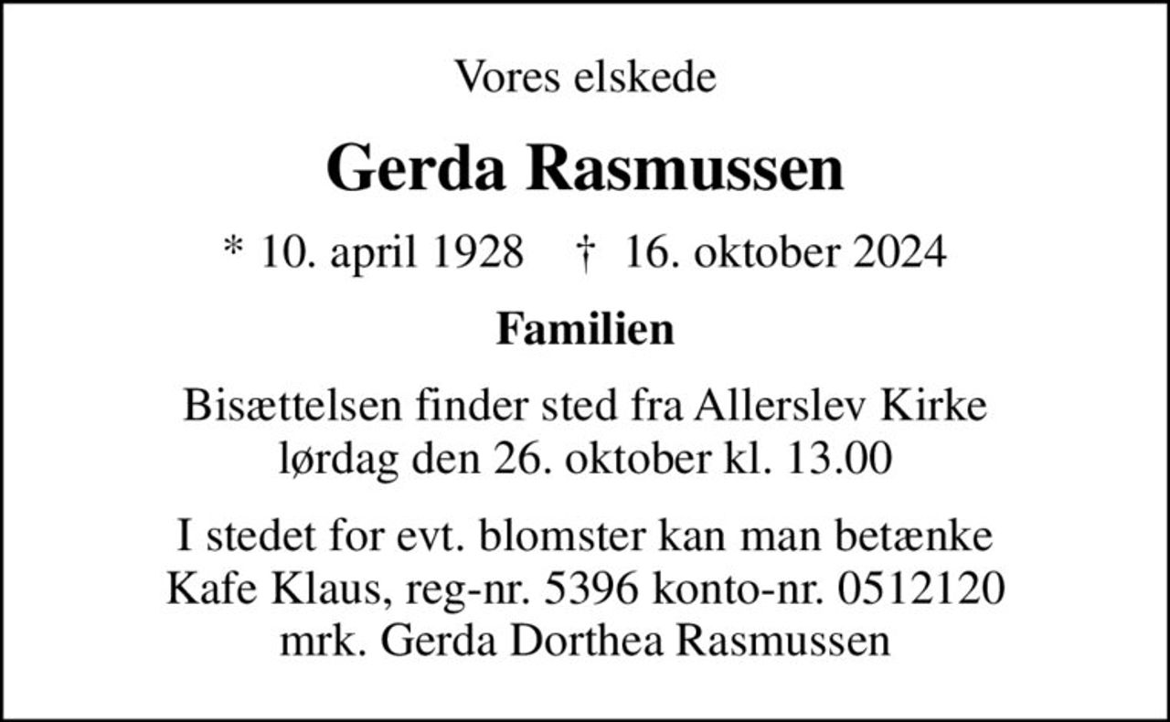 Vores elskede
Gerda Rasmussen
* 10. april 1928    ✝ 16. oktober 2024
Familien
Bisættelsen finder sted fra Allerslev Kirke  lørdag den 26. oktober kl. 13.00 
I stedet for evt. blomster kan man betænke Kafe Klaus, reg-nr. 5396 konto-nr. 0512120 mrk. Gerda Dorthea Rasmussen