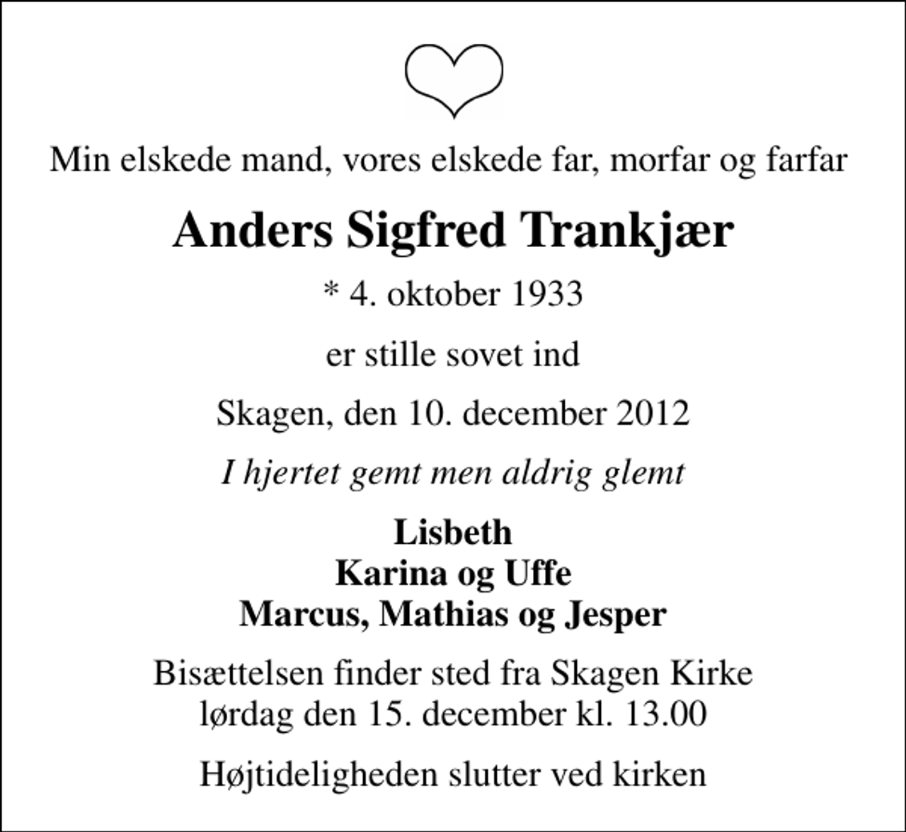 <p>Min elskede mand, vores elskede far, morfar og farfar<br />Anders Sigfred Trankjær<br />* 4. oktober 1933<br />er stille sovet ind<br />Skagen, den 10. december 2012<br />I hjertet gemt men aldrig glemt<br />Lisbeth Karina og Uffe Marcus, Mathias og Jesper<br />Bisættelsen finder sted fra Skagen Kirke lørdag den 15. december kl. 13.00<br />Højtideligheden slutter ved kirken</p>