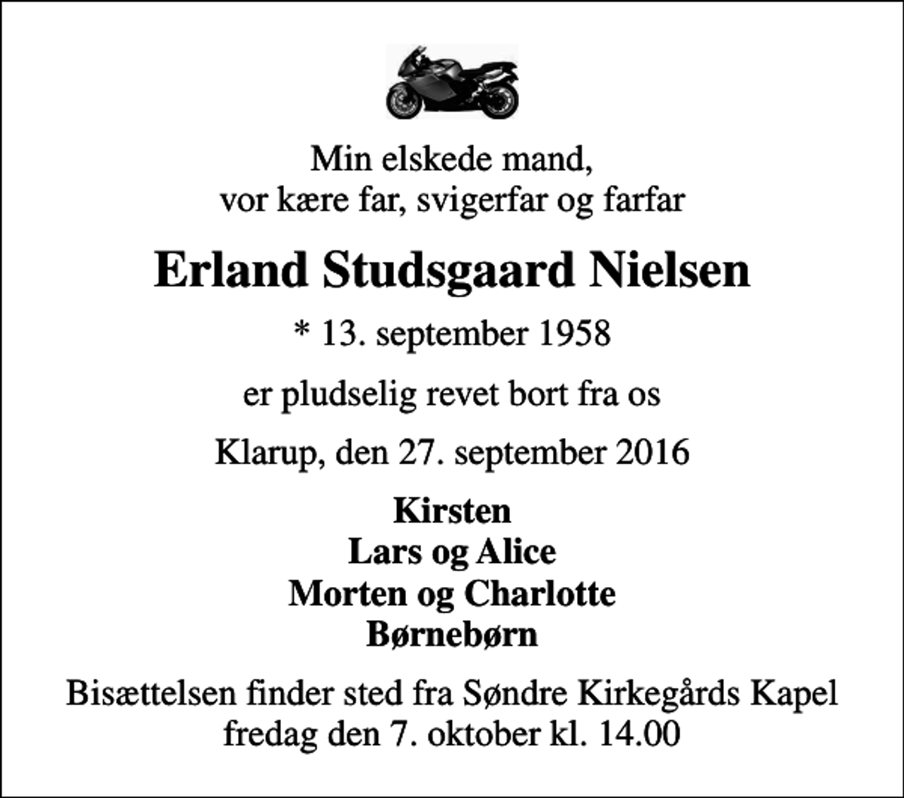<p>Min elskede mand, vor kære far, svigerfar og farfar<br />Erland Studsgaard Nielsen<br />* 13. september 1958<br />er pludselig revet bort fra os<br />Klarup, den 27. september 2016<br />Kirsten Lars og Alice Morten og Charlotte Børnebørn<br />Bisættelsen finder sted fra Søndre Kirkegårds Kapel fredag den 7. oktober kl. 14.00</p>
