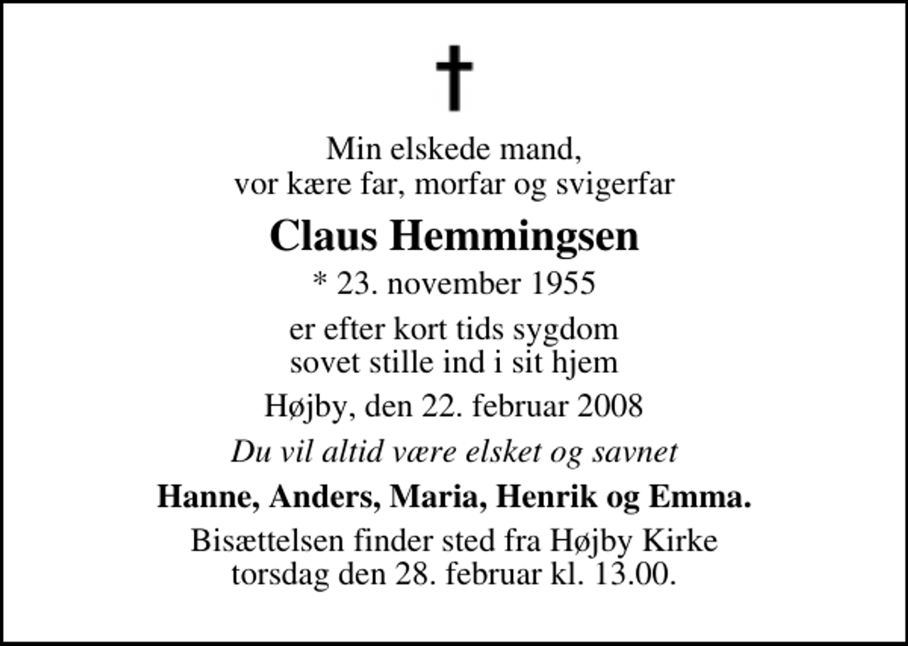 <p>Min elskede mand, vor kære far, morfar og svigerfar<br />Claus Hemmingsen<br />* 23. november 1955<br />er efter kort tids sygdom sovet stille ind i sit hjem<br />Højby, den 22. februar 2008<br />Du vil altid være elsket og savnet<br />Hanne, Anders, Maria, Henrik og Emma.<br />Bisættelsen finder sted fra Højby Kirke torsdag den 28. februar kl. 13.00</p>