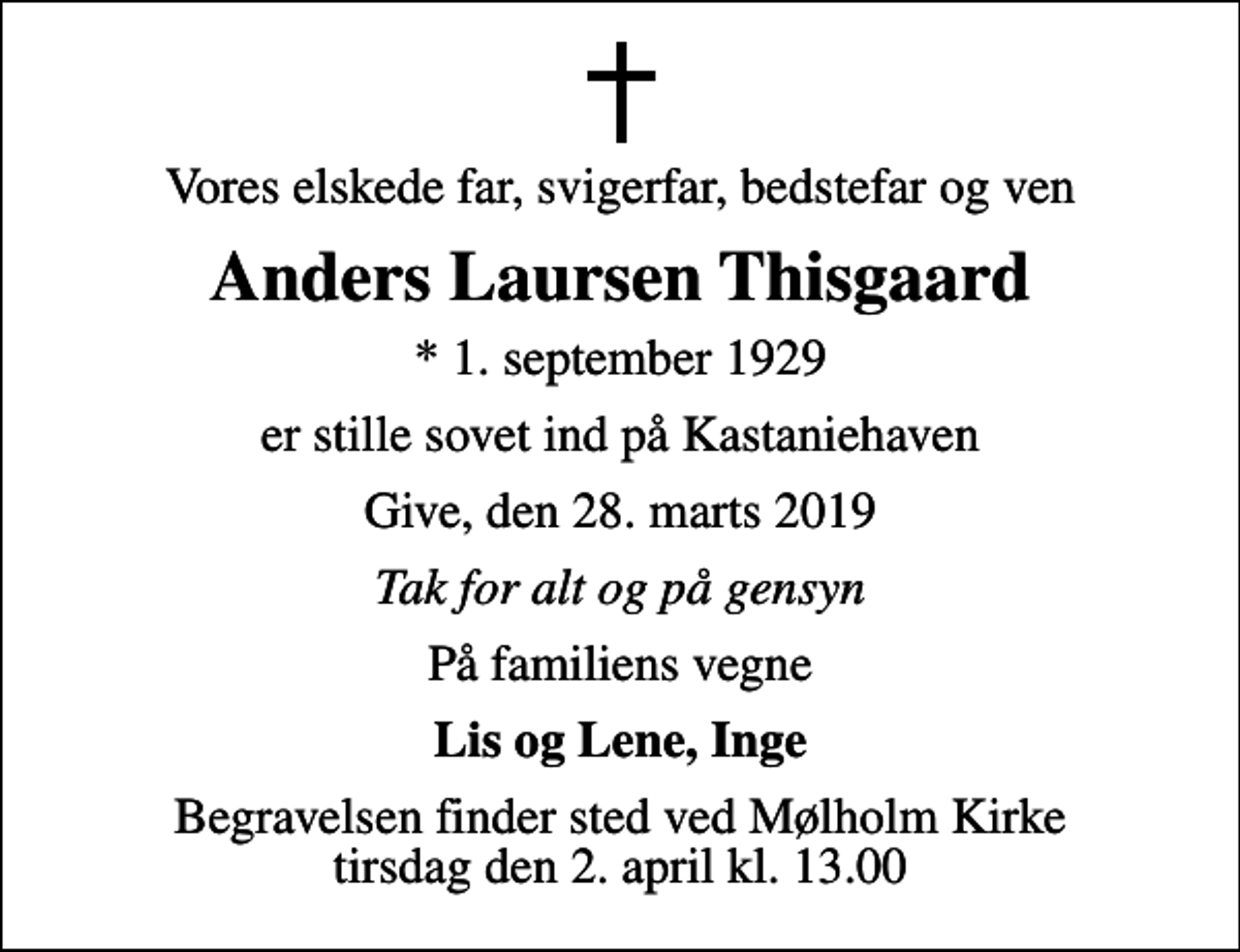 <p>Vores elskede far, svigerfar, bedstefar og ven<br />Anders Laursen Thisgaard<br />* 1. september 1929<br />er stille sovet ind på Kastaniehaven<br />Give, den 28. marts 2019<br />Tak for alt og på gensyn<br />På familiens vegne<br />Lis og Lene, Inge<br />Begravelsen finder sted ved Mølholm Kirke tirsdag den 2. april kl. 13.00</p>