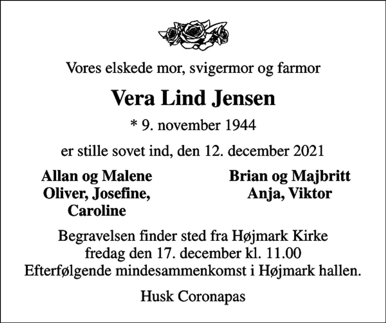 <p>Vores elskede mor, svigermor og farmor<br />Vera Lind Jensen<br />* 9. november 1944<br />er stille sovet ind, den 12. december 2021<br />Allan og Malene<br />Brian og Majbritt<br />Oliver, Josefine,<br />Anja, Viktor<br />Caroline<br />Begravelsen finder sted fra Højmark Kirke fredag den 17. december kl. 11.00 Efterfølgende mindesammenkomst i Højmark hallen.<br />Husk Coronapas</p>